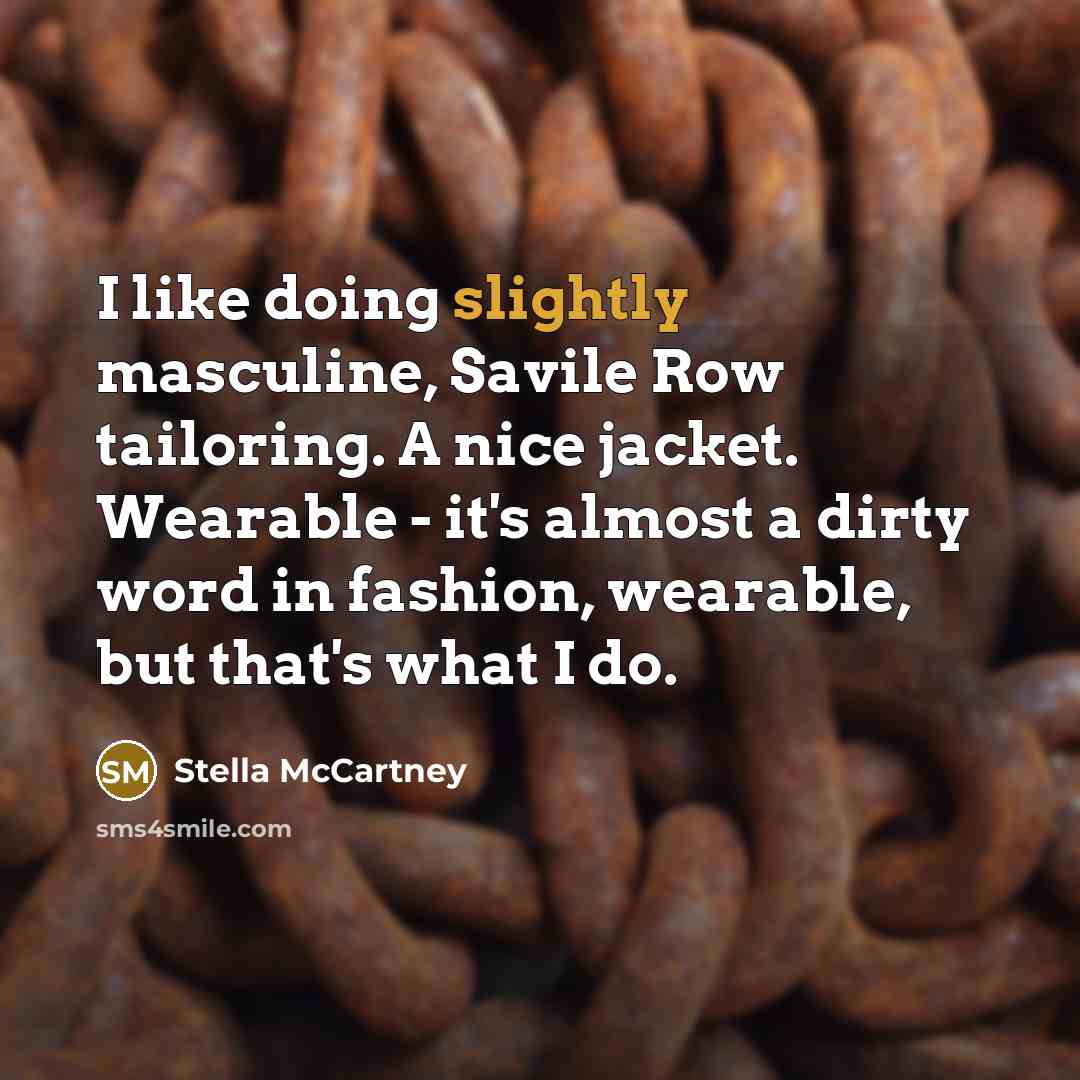 “I like doing slightly masculine, Savile Row tailoring. A nice jacket. Wearable - it's almost a dirty word in fashion, wearable, but that's what I do.” quote by Stella McCartney