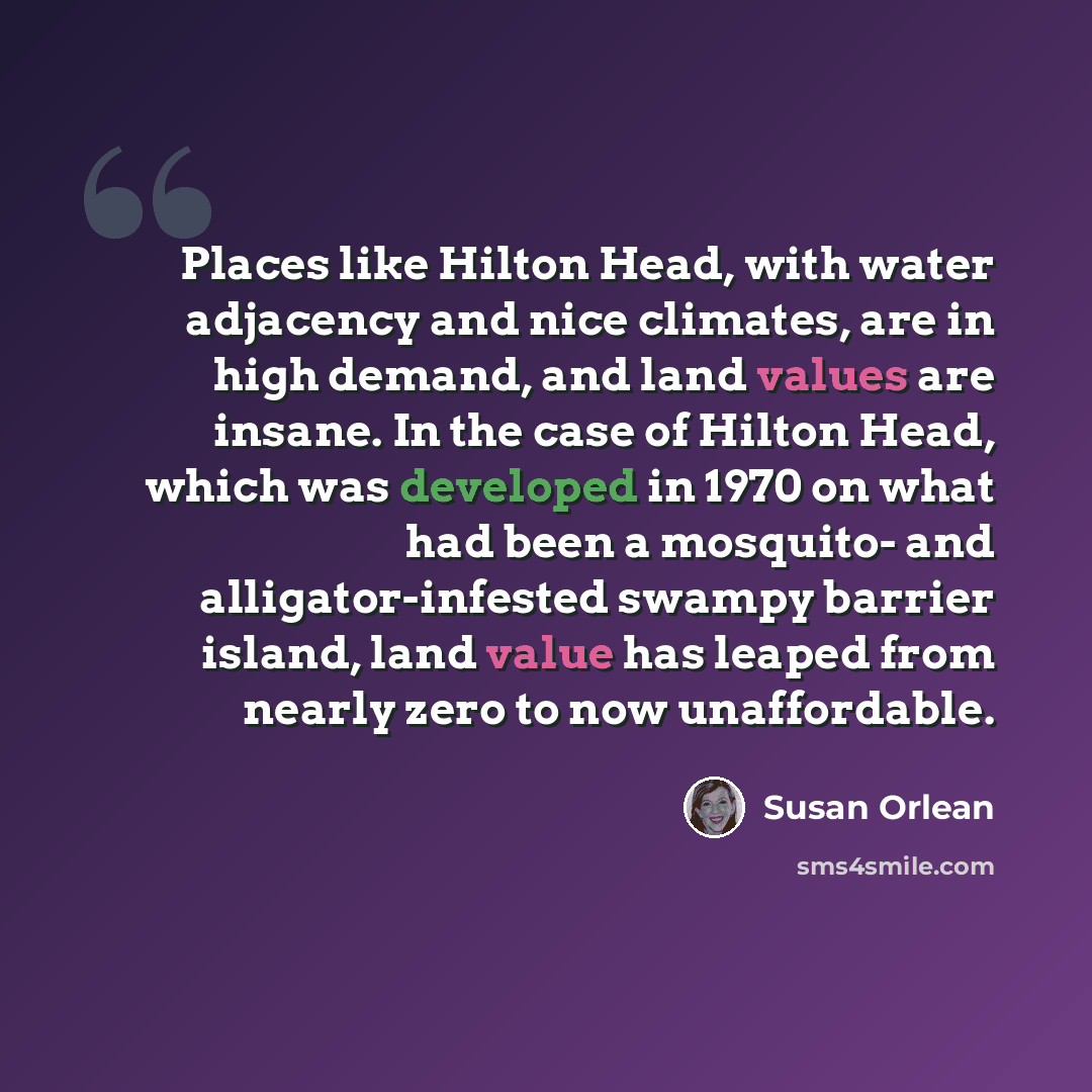 “Places like Hilton Head, with water adjacency and nice climates, are in high demand, and land values are insane. In the case of Hilton Head, which was developed in 1970 on what had been a mosquito- and alligator-infested swampy barrier island, land value has leaped from nearly zero to now…” quote by Susan Orlean