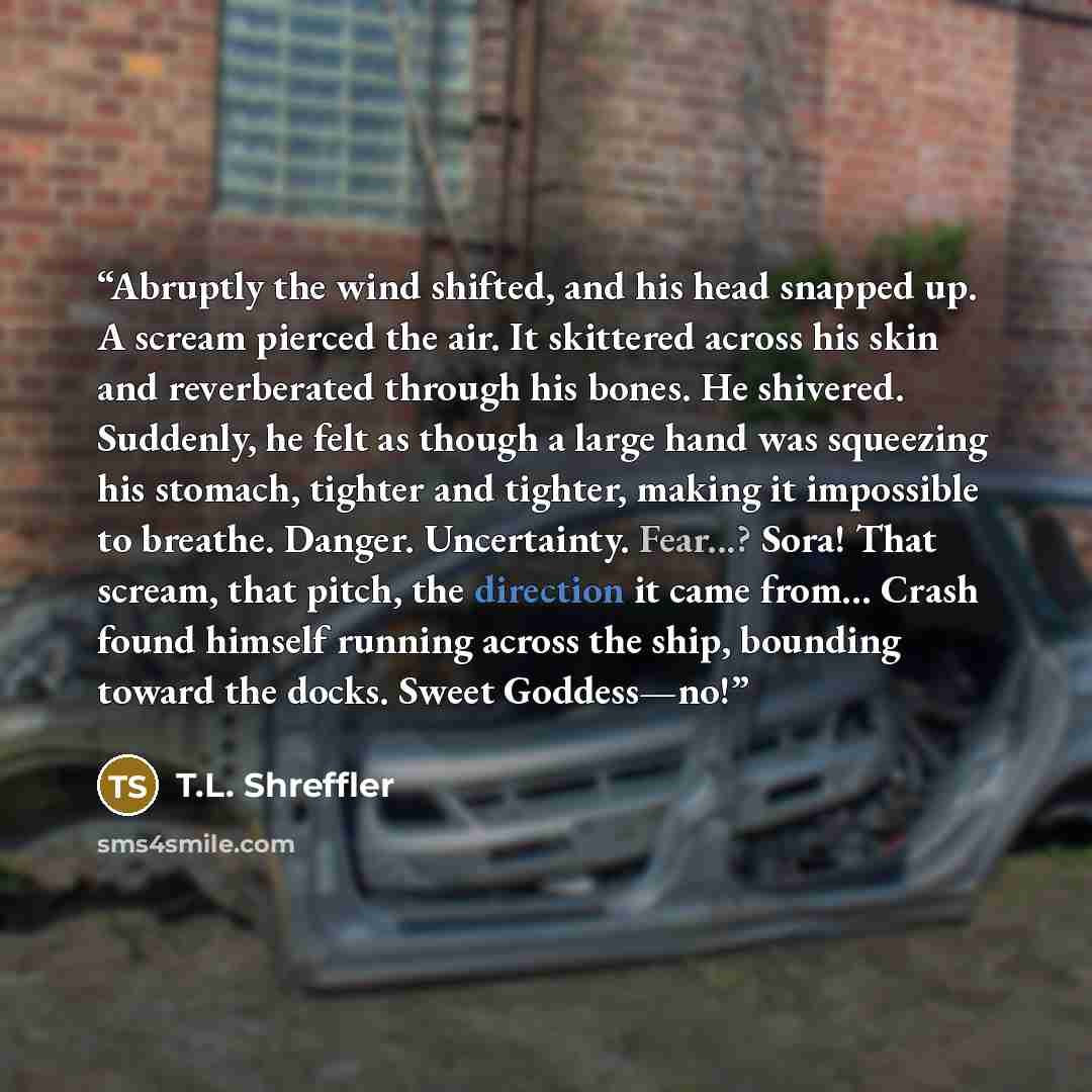 “Abruptly the wind shifted, and his head snapped up. A scream pierced the air. It skittered across his skin and reverberated through his bones. He shivered. Suddenly, he felt as though a large hand was squeezing his stomach, tighter and tighter, making it impossible to breathe. Danger. Uncertainty…” quote by T.L. Shreffler