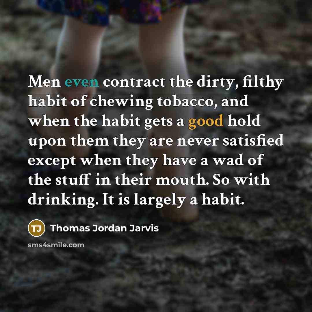 “Men even contract the dirty, filthy habit of chewing tobacco, and when the habit gets a good hold upon them they are never satisfied except when they have a wad of the stuff in their mouth. So with drinking. It is largely a habit.” quote by Thomas Jordan Jarvis