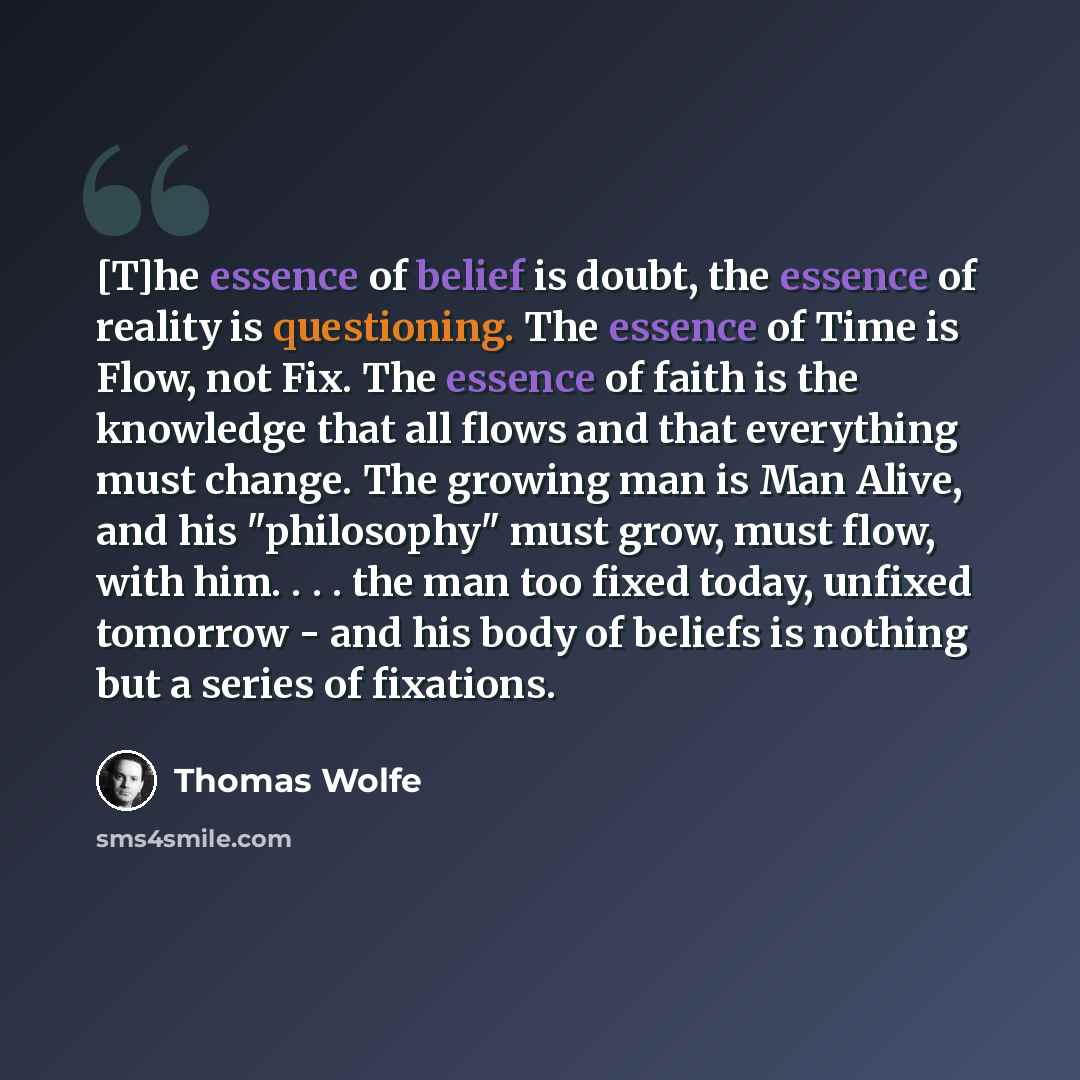 “[T]he essence of belief is doubt, the essence of reality is questioning. The essence of Time is Flow, not Fix. The essence of faith is the knowledge that all flows and that everything must change. The growing man is Man Alive, and his "philosophy" must grow, must flow, with him. . . . the man too…” quote by Thomas Wolfe