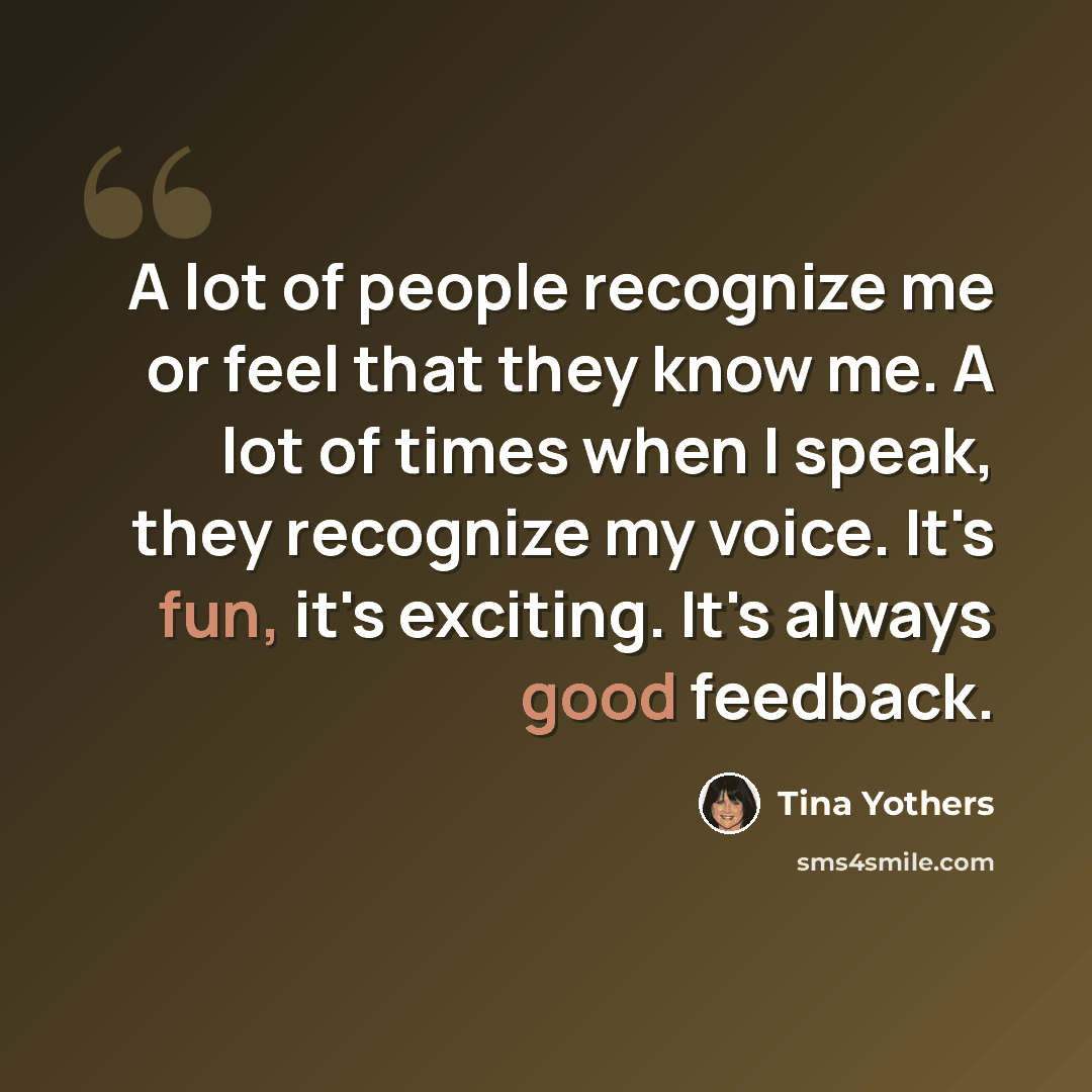 “A lot of people recognize me or feel that they know me. A lot of times when I speak, they recognize my voice. It's fun, it's exciting. It's always good feedback.” quote by Tina Yothers