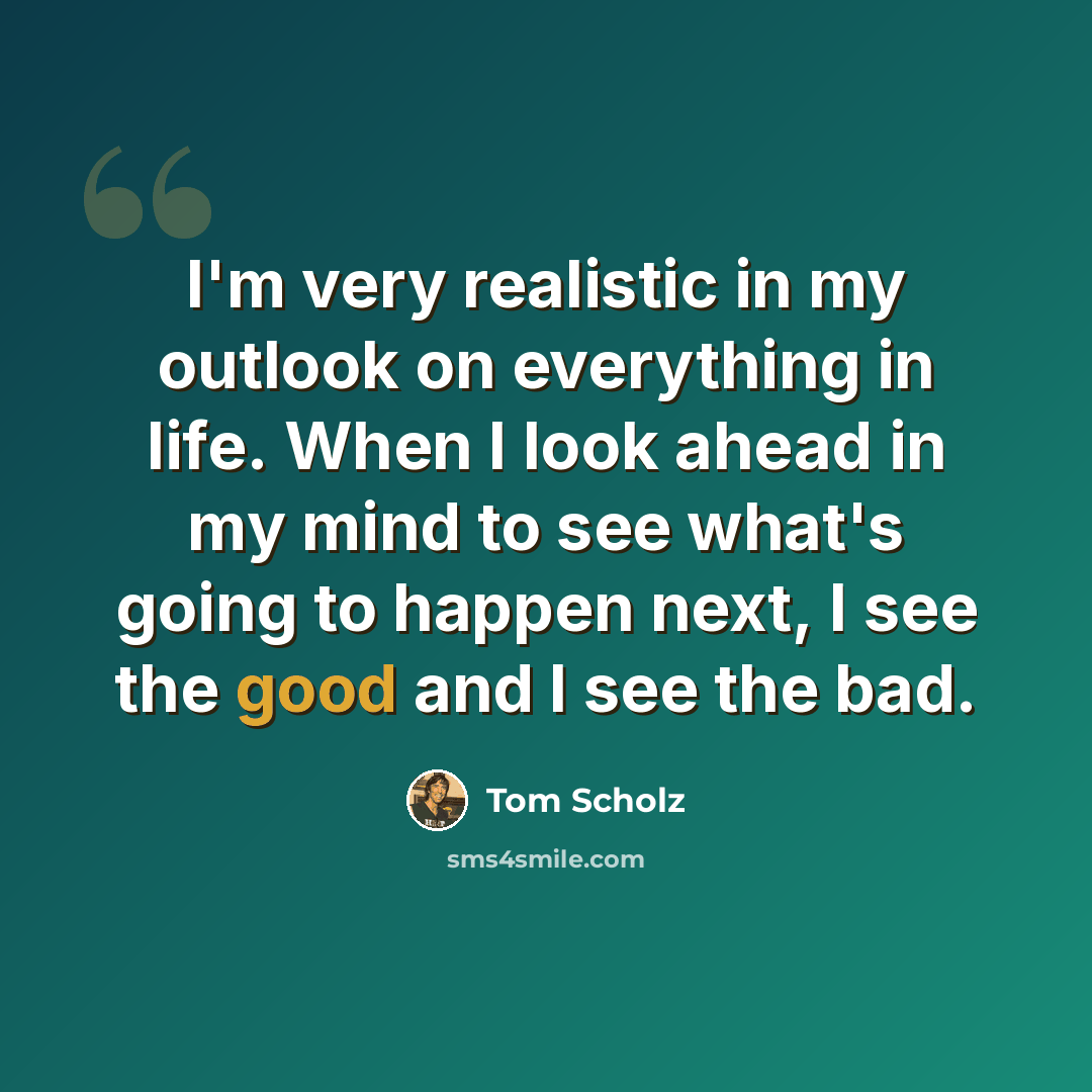 “I'm very realistic in my outlook on everything in life. When I look ahead in my mind to see what's going to happen next, I see the good and I see the bad.” quote by Tom Scholz