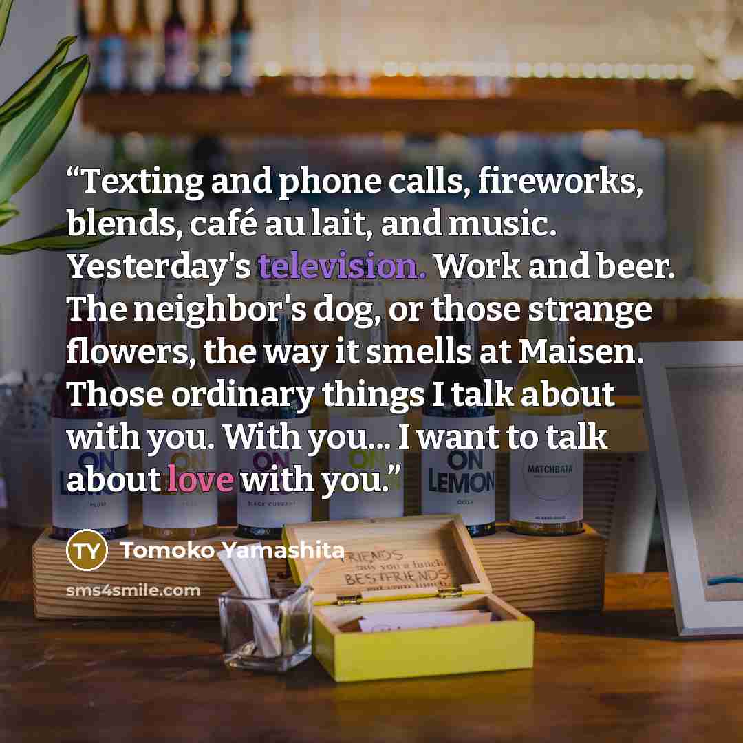 “Texting and phone calls, fireworks, blends, café au lait, and music. Yesterday's television. Work and beer. The neighbor's dog, or those strange flowers, the way it smells at Maisen. Those ordinary things I talk about with you. With you... I want to talk about love with you.” quote by Tomoko Yamashita