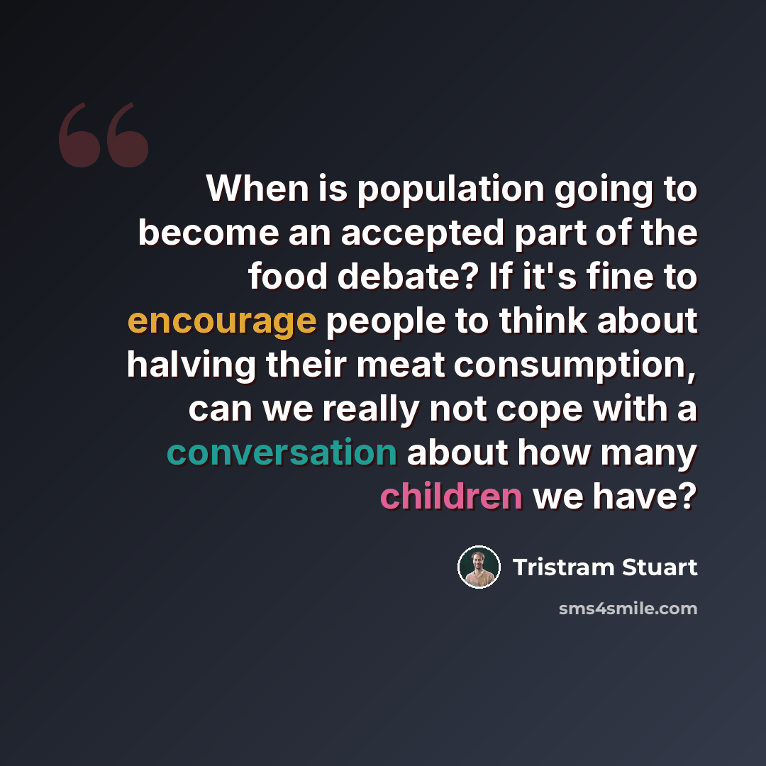 “When is population going to become an accepted part of the food debate? If it's fine to encourage people to think about halving their meat consumption, can we really not cope with a conversation about how many children we have?” quote by Tristram Stuart