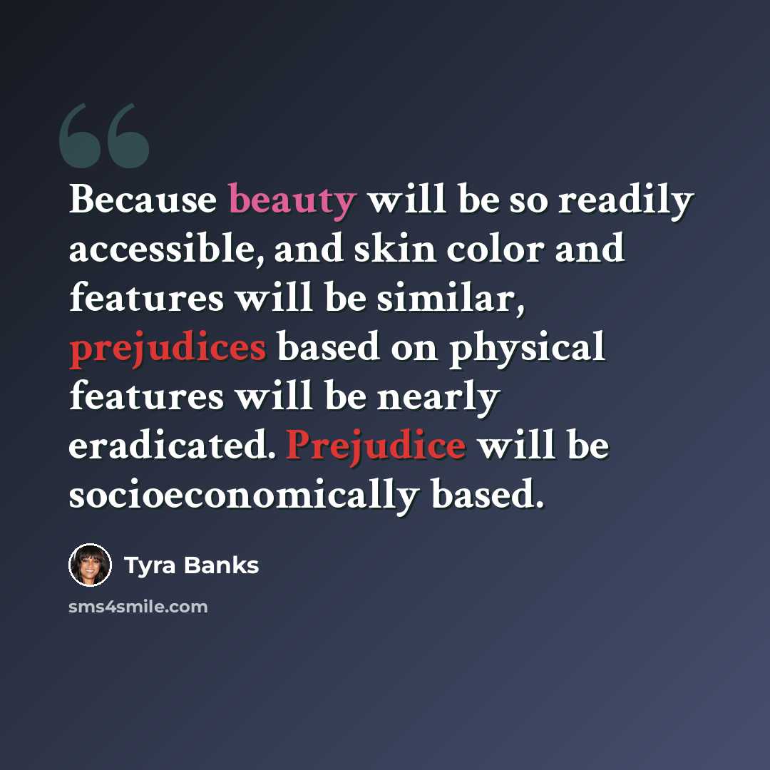 “Because beauty will be so readily accessible, and skin color and features will be similar, prejudices based on physical features will be nearly eradicated. Prejudice will be socioeconomically based.” quote by Tyra Banks