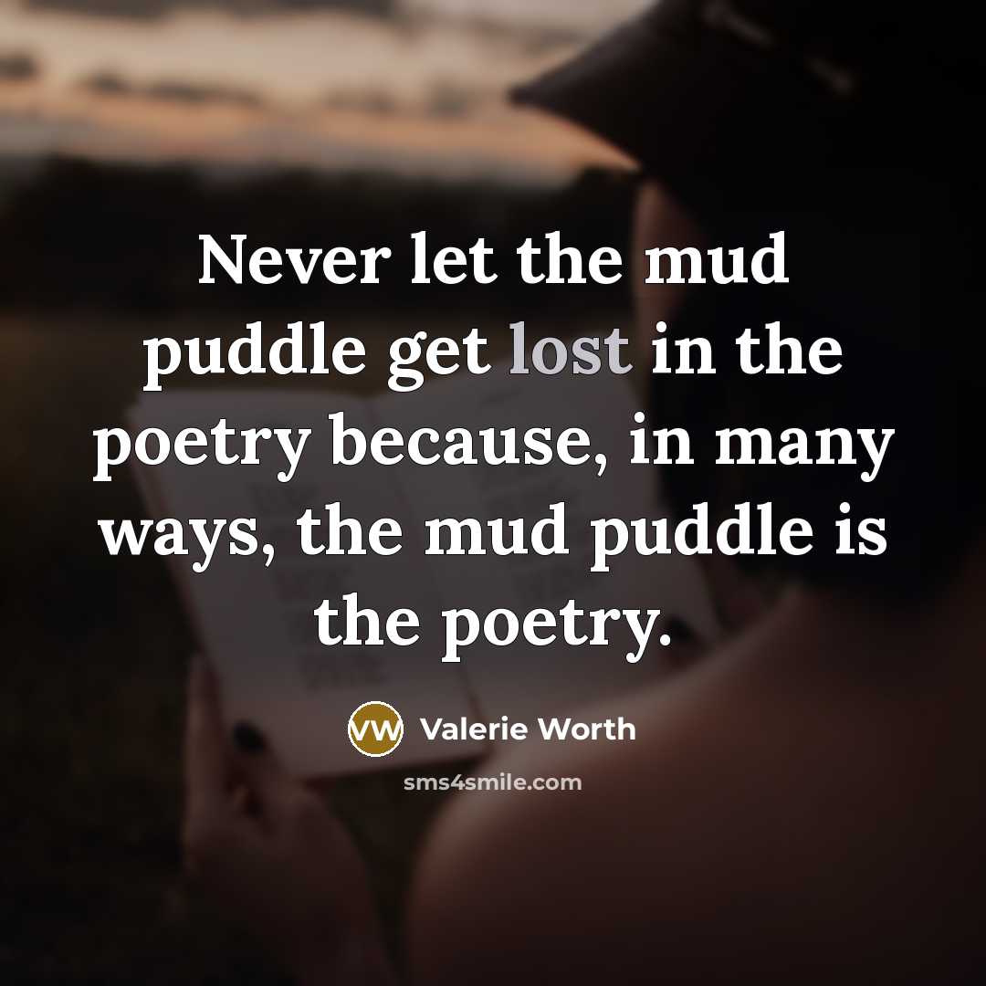 “Never let the mud puddle get lost in the poetry because, in many ways, the mud puddle is the poetry.” quote by Valerie Worth