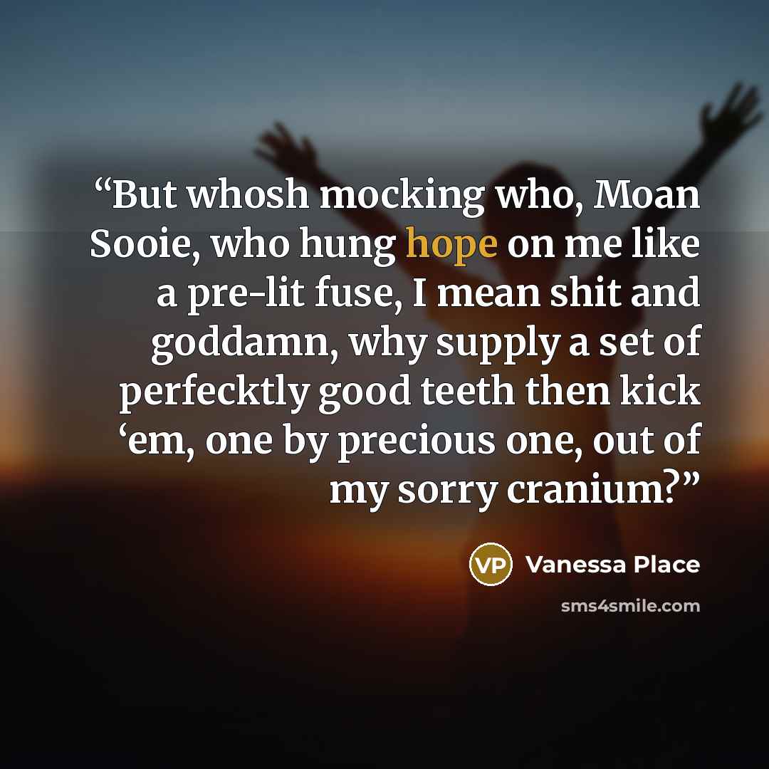 “But whosh mocking who, Moan Sooie, who hung hope on me like a pre-lit fuse, I mean shit and goddamn, why supply a set of perfecktly good teeth then kick ‘em, one by precious one, out of my sorry cranium?” quote by Vanessa Place