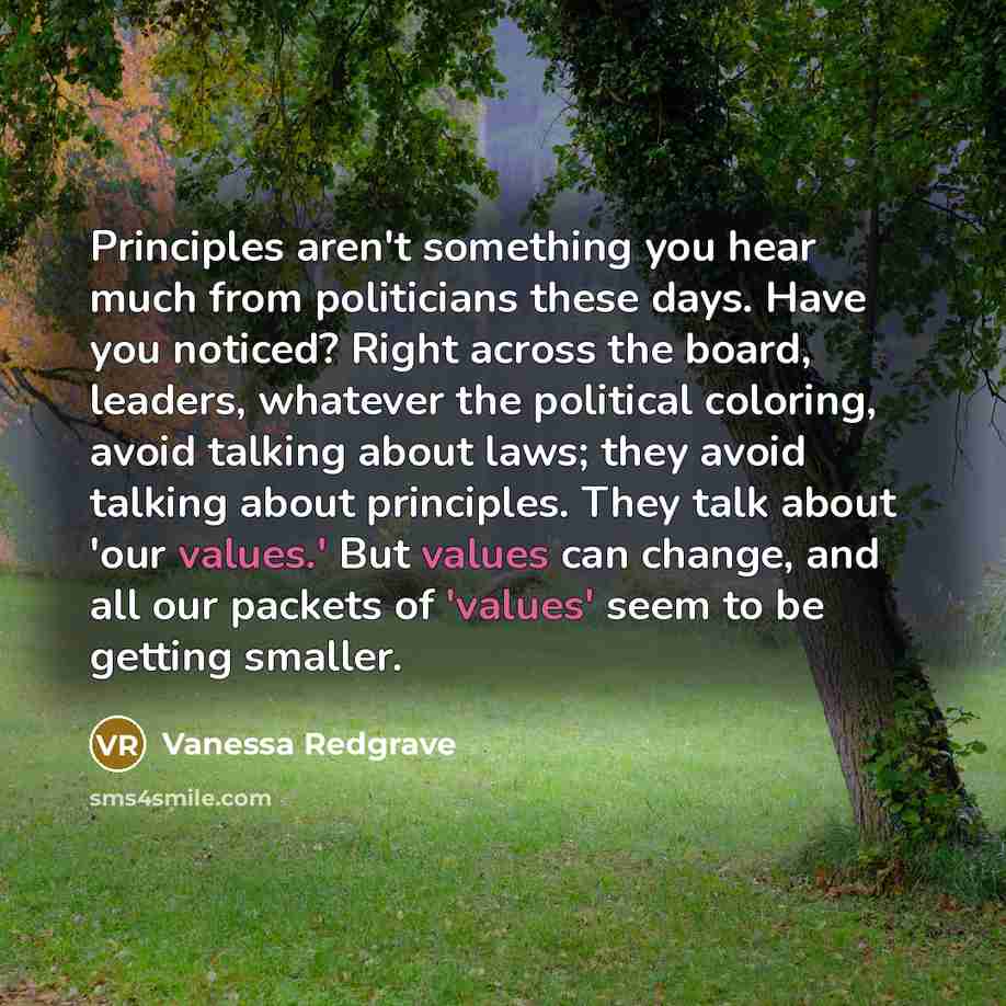 “Principles aren't something you hear much from politicians these days. Have you noticed? Right across the board, leaders, whatever the political coloring, avoid talking about laws; they avoid talking about principles. They talk about 'our values.' But values can change, and all our packets of…” quote by Vanessa Redgrave