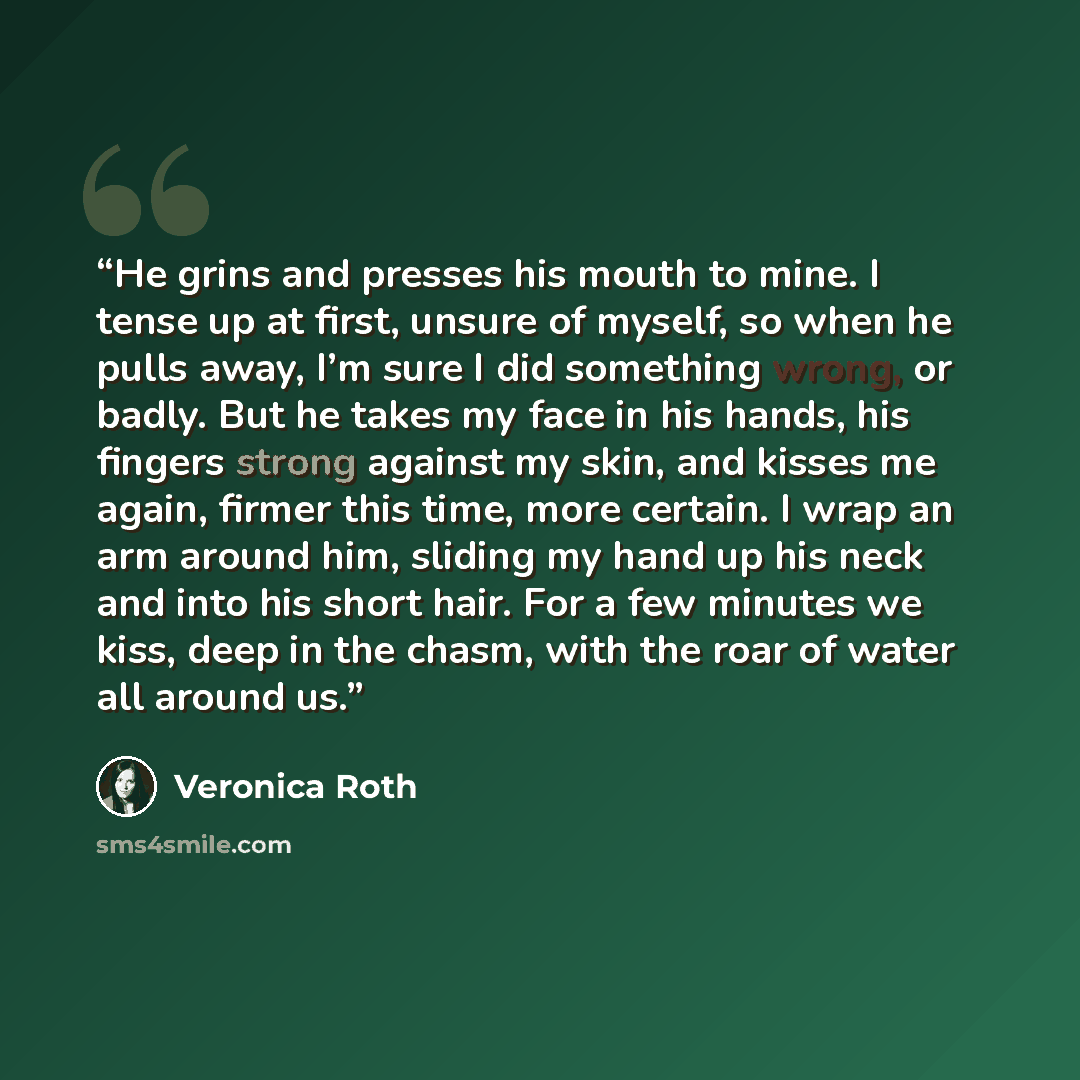 “He grins and presses his mouth to mine. I tense up at first, unsure of myself, so when he pulls away, I’m sure I did something wrong, or badly. But he takes my face in his hands, his fingers strong against my skin, and kisses me again, firmer this time, more certain. I wrap an arm around him…” quote by Veronica Roth