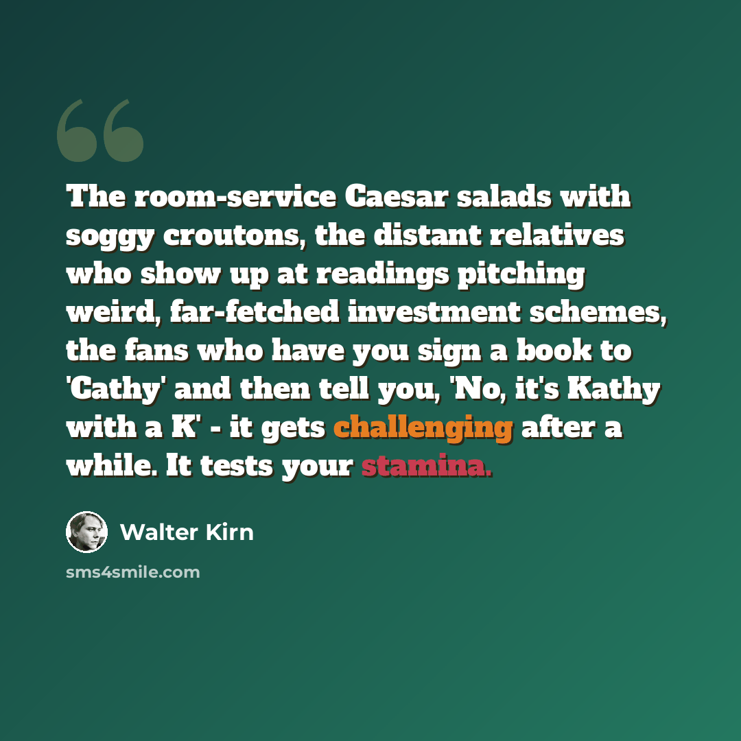 “The room-service Caesar salads with soggy croutons, the distant relatives who show up at readings pitching weird, far-fetched investment schemes, the fans who have you sign a book to 'Cathy' and then tell you, 'No, it's Kathy with a K' - it gets challenging after a while. It tests your stamina.” quote by Walter Kirn
