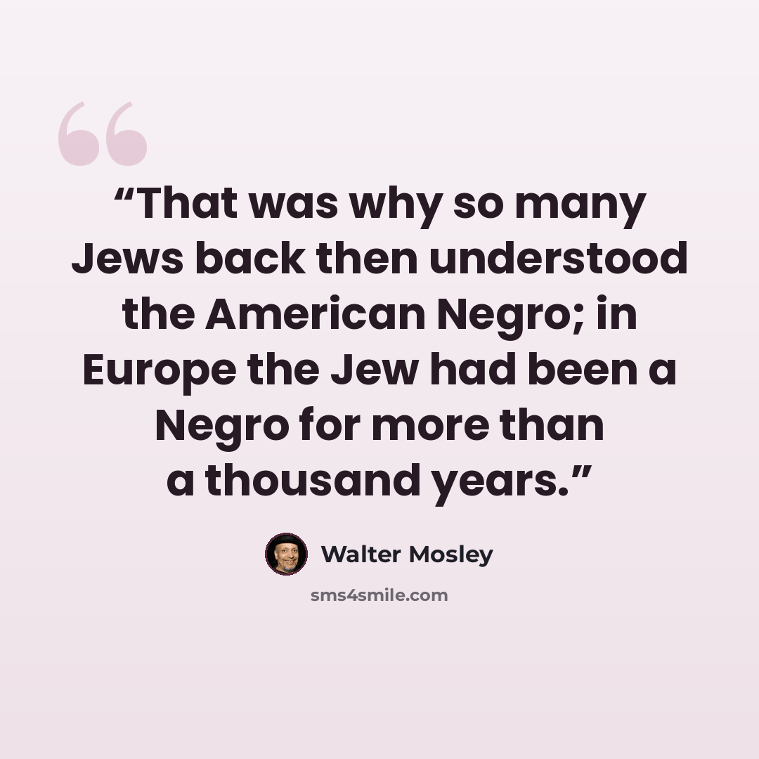 “That was why so many Jews back then understood the American Negro; in Europe the Jew had been a Negro for more than a thousand years.” quote by Walter Mosley