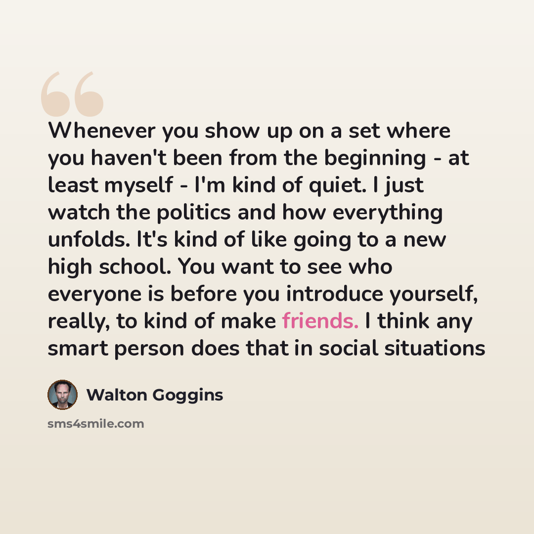 “Whenever you show up on a set where you haven't been from the beginning - at least myself - I'm kind of quiet. I just watch the politics and how everything unfolds. It's kind of like going to a new high school. You want to see who everyone is before you introduce yourself, really, to kind of make…” quote by Walton Goggins