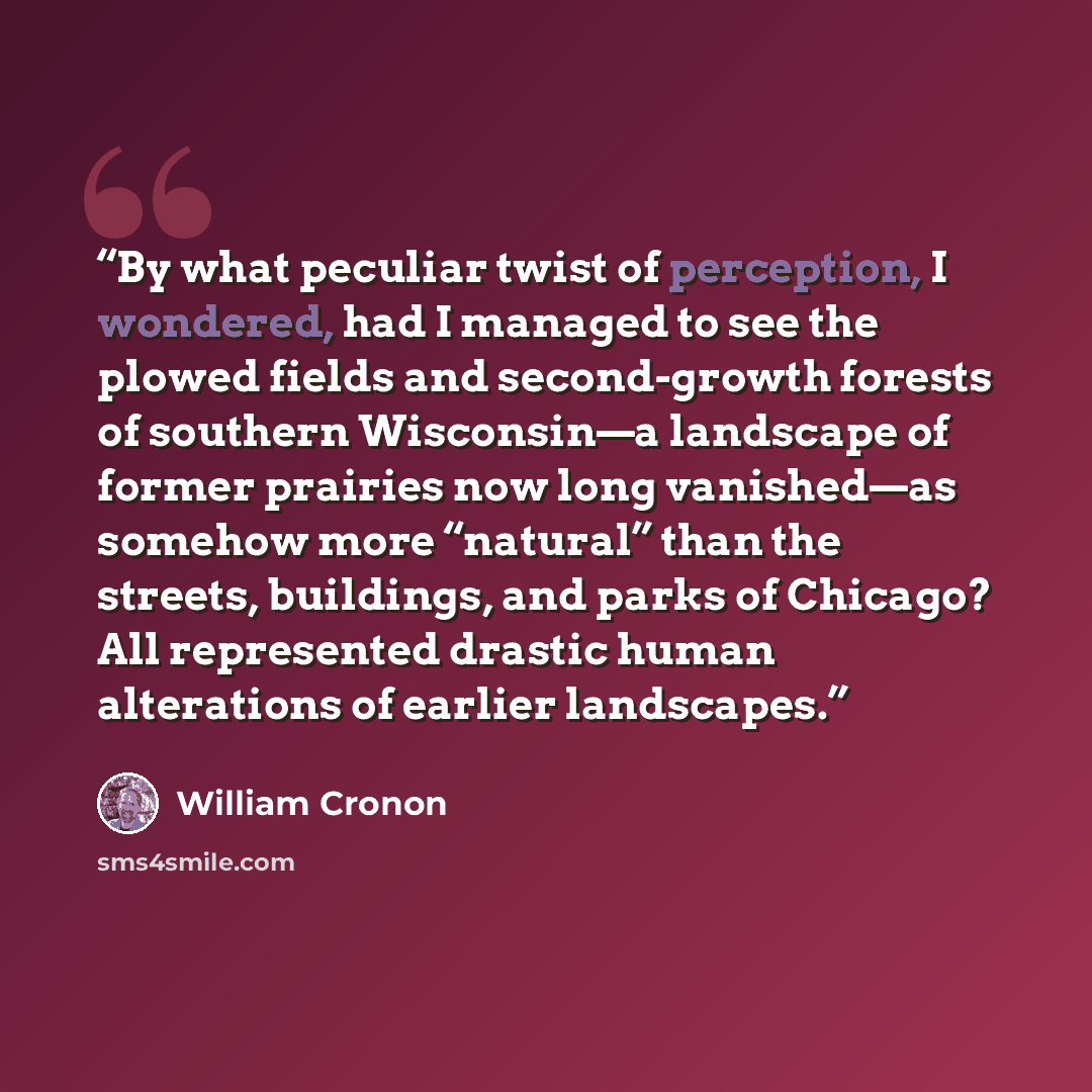 “By what peculiar twist of perception, I wondered, had I managed to see the plowed fields and second-growth forests of southern Wisconsin—a landscape of former prairies now long vanished—as somehow more “natural” than the streets, buildings, and parks of Chicago? All represented drastic human…” quote by William Cronon
