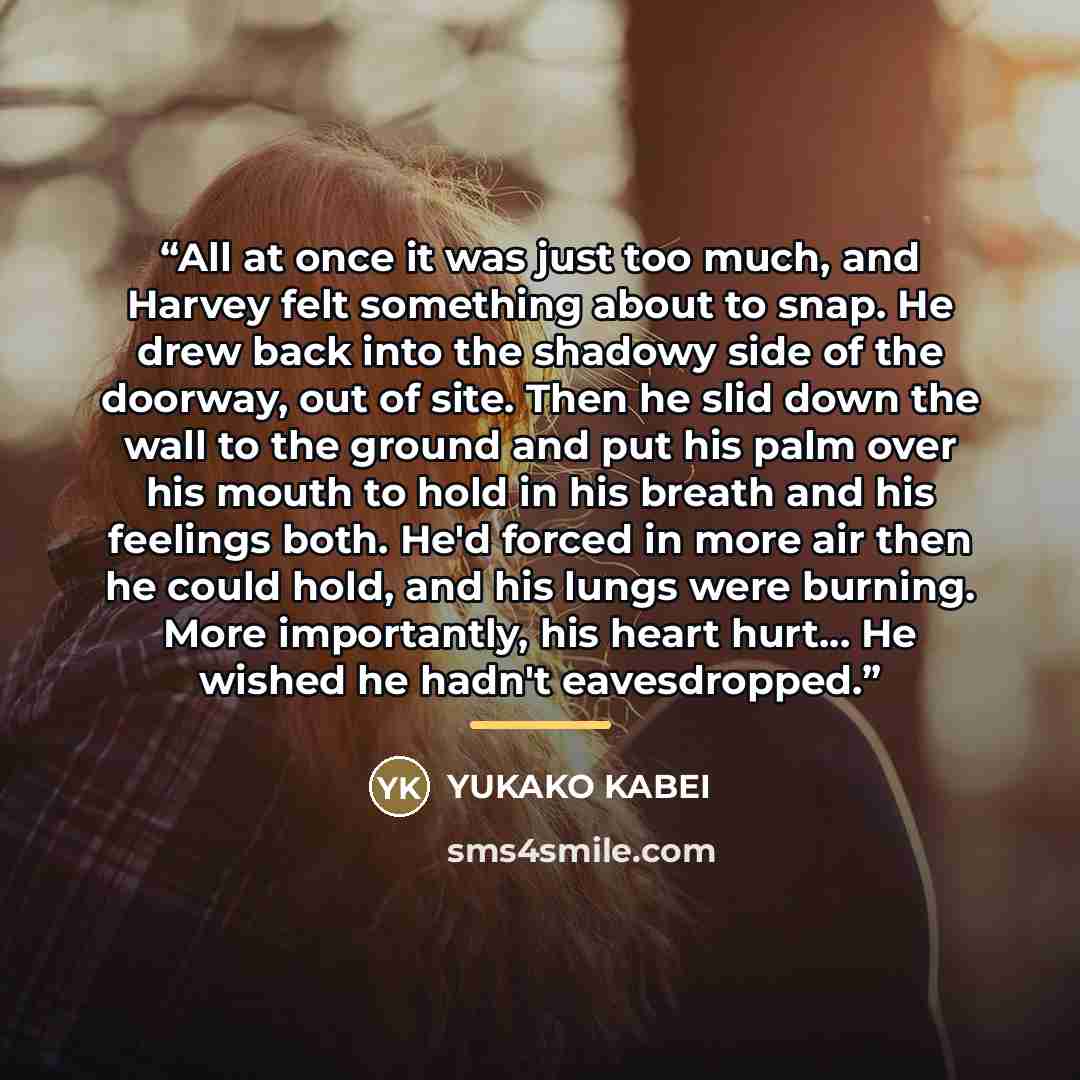 “All at once it was just too much, and Harvey felt something about to snap. He drew back into the shadowy side of the doorway, out of site. Then he slid down the wall to the ground and put his palm over his mouth to hold in his breath and his feelings both. He'd forced in more air then he could…” quote by Yukako Kabei