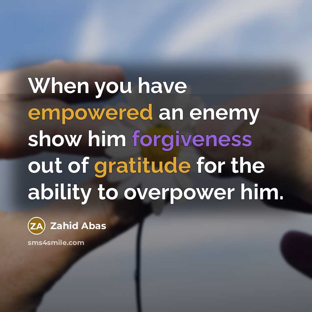 “When you have empowered an enemy show him forgiveness out of gratitude for the ability to overpower him.” quote by Zahid Abas