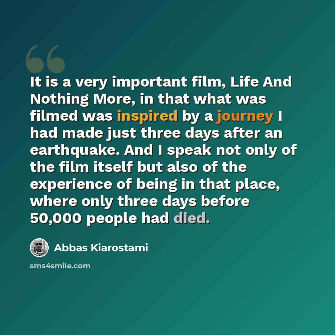 “It is a very important film, Life And Nothing More, in that what was filmed was inspired by a journey I had made just three days after an earthquake. And I speak not only of the film itself but also of the experience of being in that place, where only three days before 50,000 people had died.” quote by Abbas Kiarostami