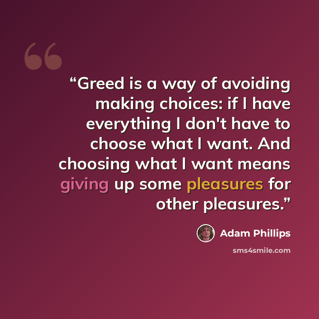 “Greed is a way of avoiding making choices: if I have everything I don't have to choose what I want. And choosing what I want means giving up some pleasures for other pleasures.” quote by Adam Phillips