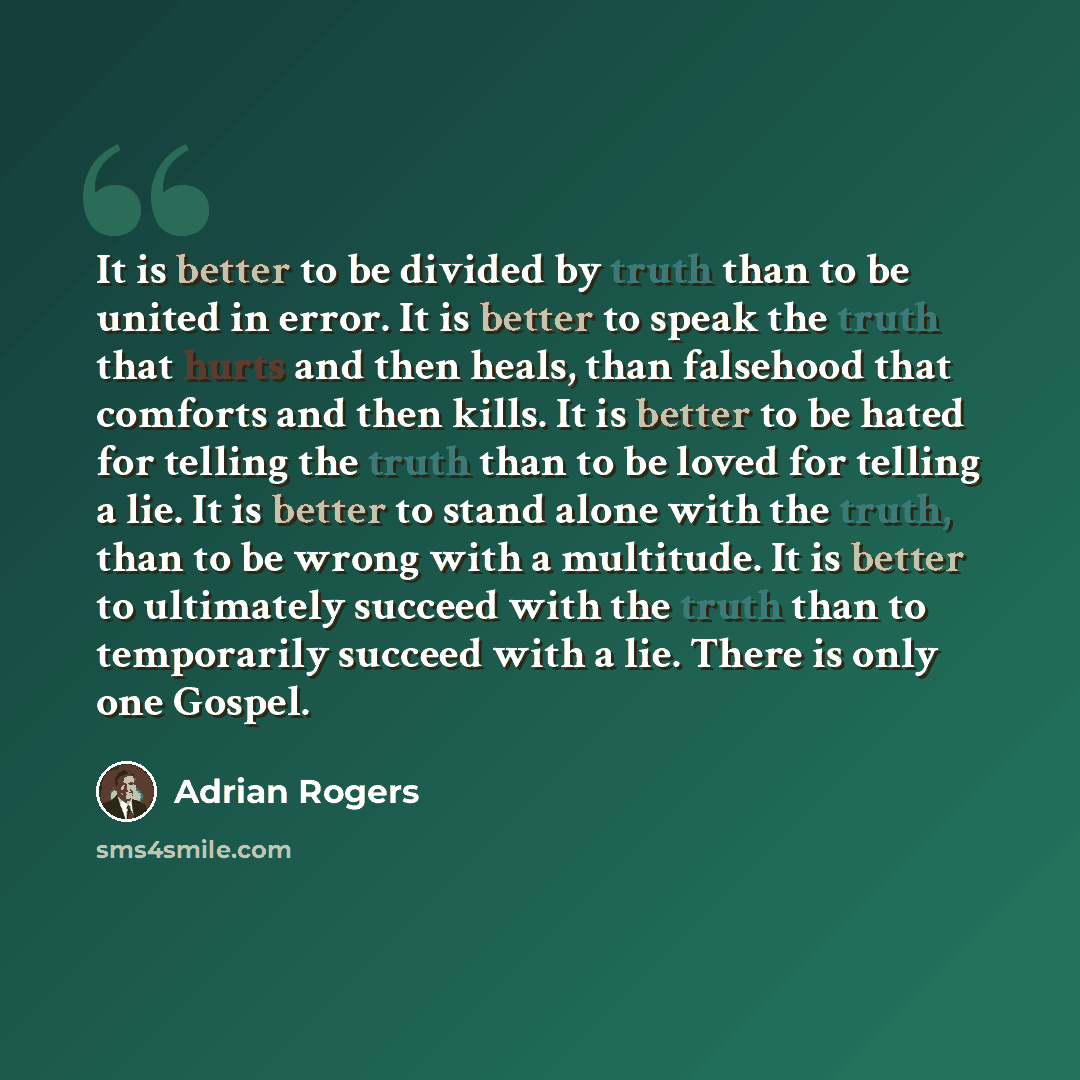 “It is better to be divided by truth than to be united in error. It is better to speak the truth that hurts and then heals, than falsehood that comforts and then kills. It is better to be hated for telling the truth than to be loved for telling a lie. It is better to stand alone with the truth…” quote by Adrian Rogers