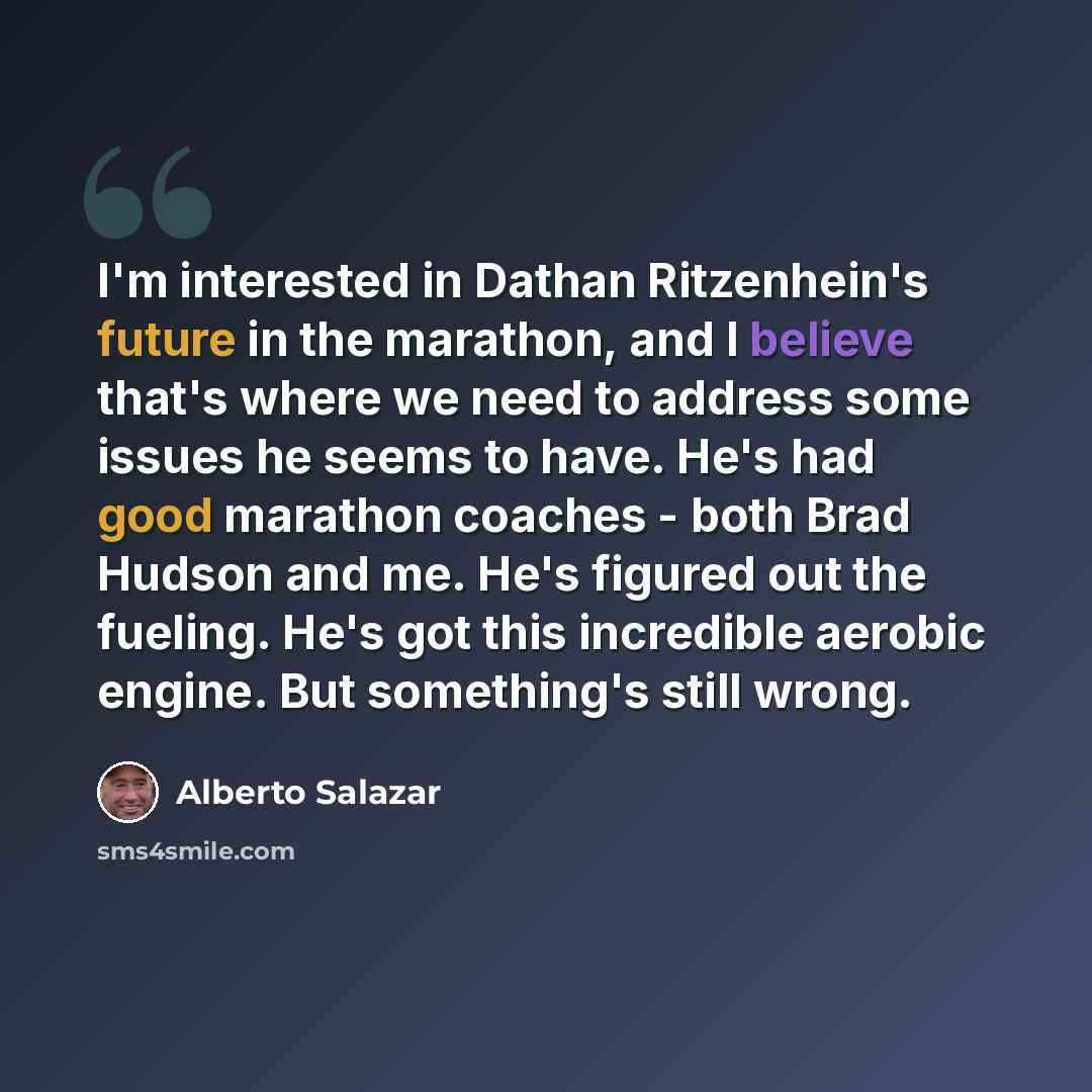 “I'm interested in Dathan Ritzenhein's future in the marathon, and I believe that's where we need to address some issues he seems to have. He's had good marathon coaches - both Brad Hudson and me. He's figured out the fueling. He's got this incredible aerobic engine. But something's still wrong.” quote by Alberto Salazar