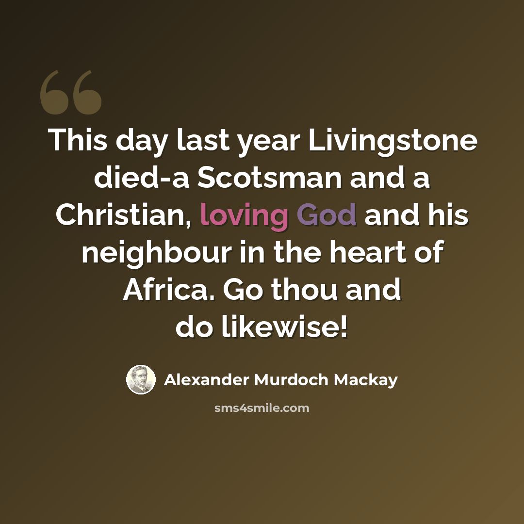 “This day last year Livingstone died-a Scotsman and a Christian, loving God and his neighbour in the heart of Africa. Go thou and do likewise!” quote by Alexander Murdoch Mackay