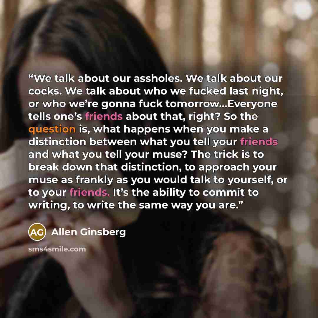 “We talk about our assholes. We talk about our cocks. We talk about who we fucked last night, or who we’re gonna fuck tomorrow…Everyone tells one’s friends about that, right? So the question is, what happens when you make a distinction between what you tell your friends and what you tell your muse?…” quote by Allen Ginsberg