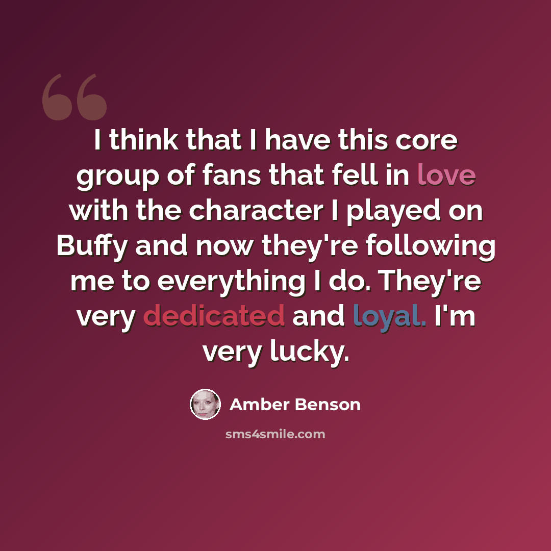 “I think that I have this core group of fans that fell in love with the character I played on Buffy and now they're following me to everything I do. They're very dedicated and loyal. I'm very lucky.” quote by Amber Benson