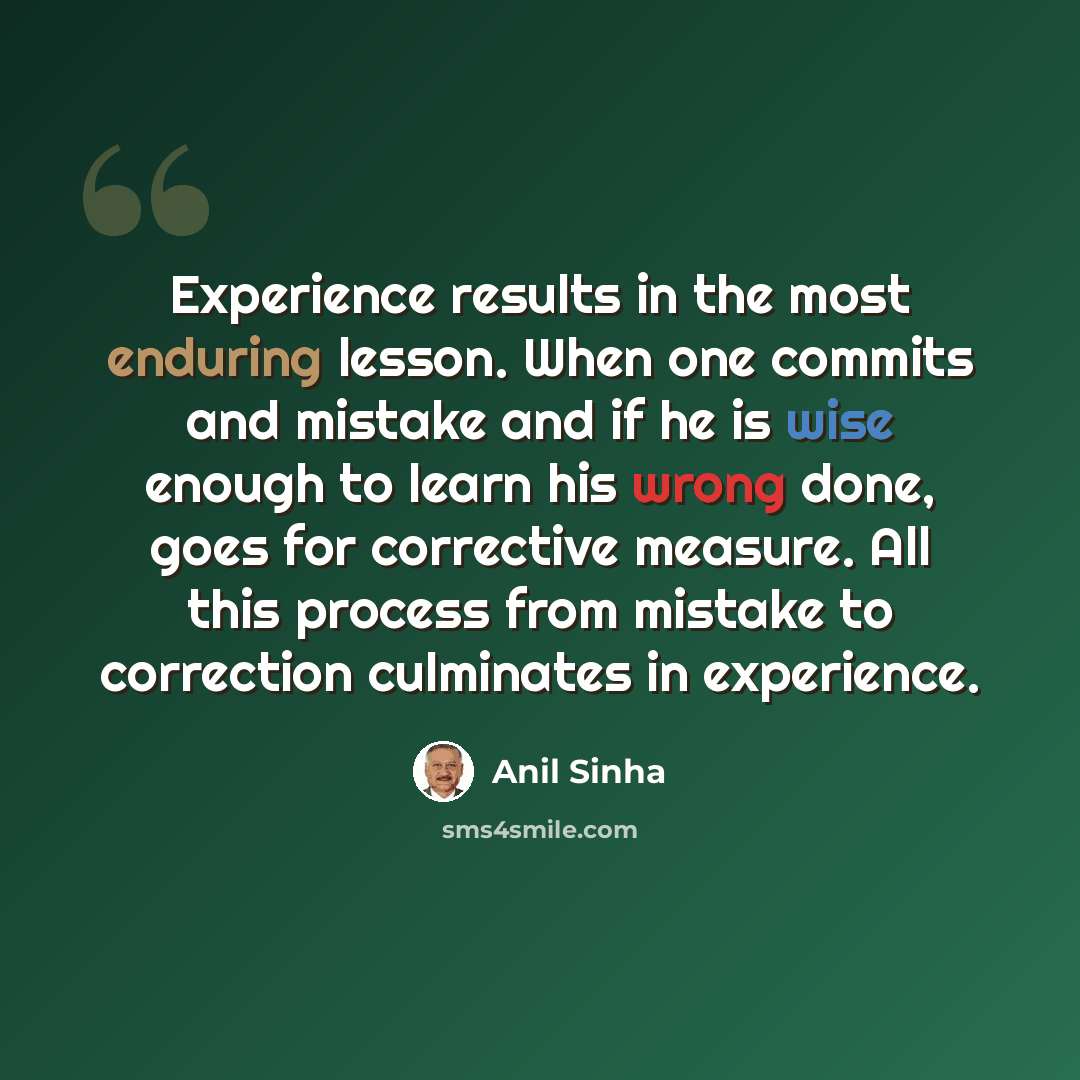 “Experience results in the most enduring lesson. When one commits and mistake and if he is wise enough to learn his wrong done, goes for corrective measure. All this process from mistake to correction culminates in experience.” quote by Anil Sinha