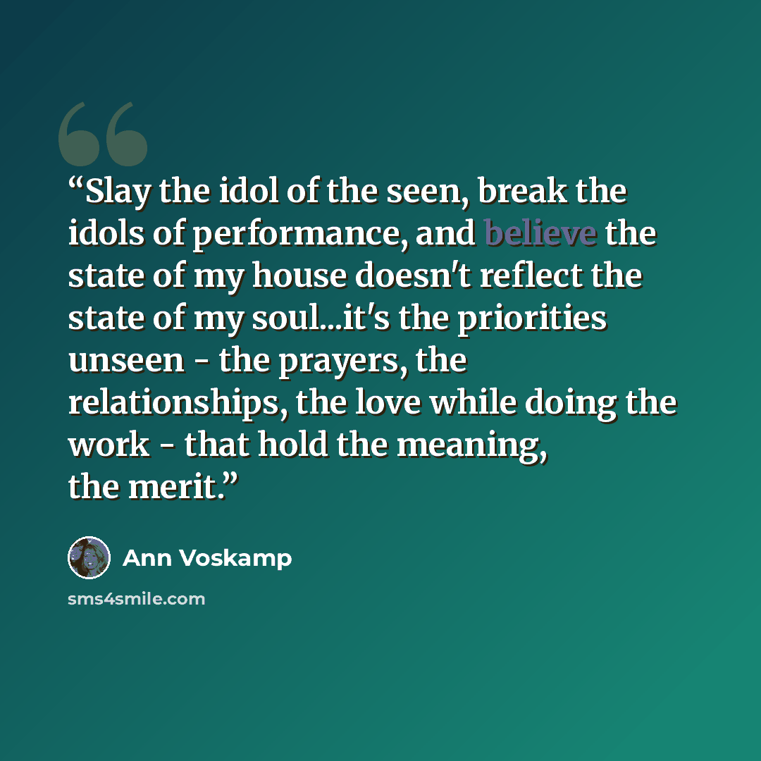 “Slay the idol of the seen, break the idols of performance, and believe the state of my house doesn't reflect the state of my soul...it's the priorities unseen - the prayers, the relationships, the love while doing the work - that hold the meaning, the merit.” quote by Ann Voskamp