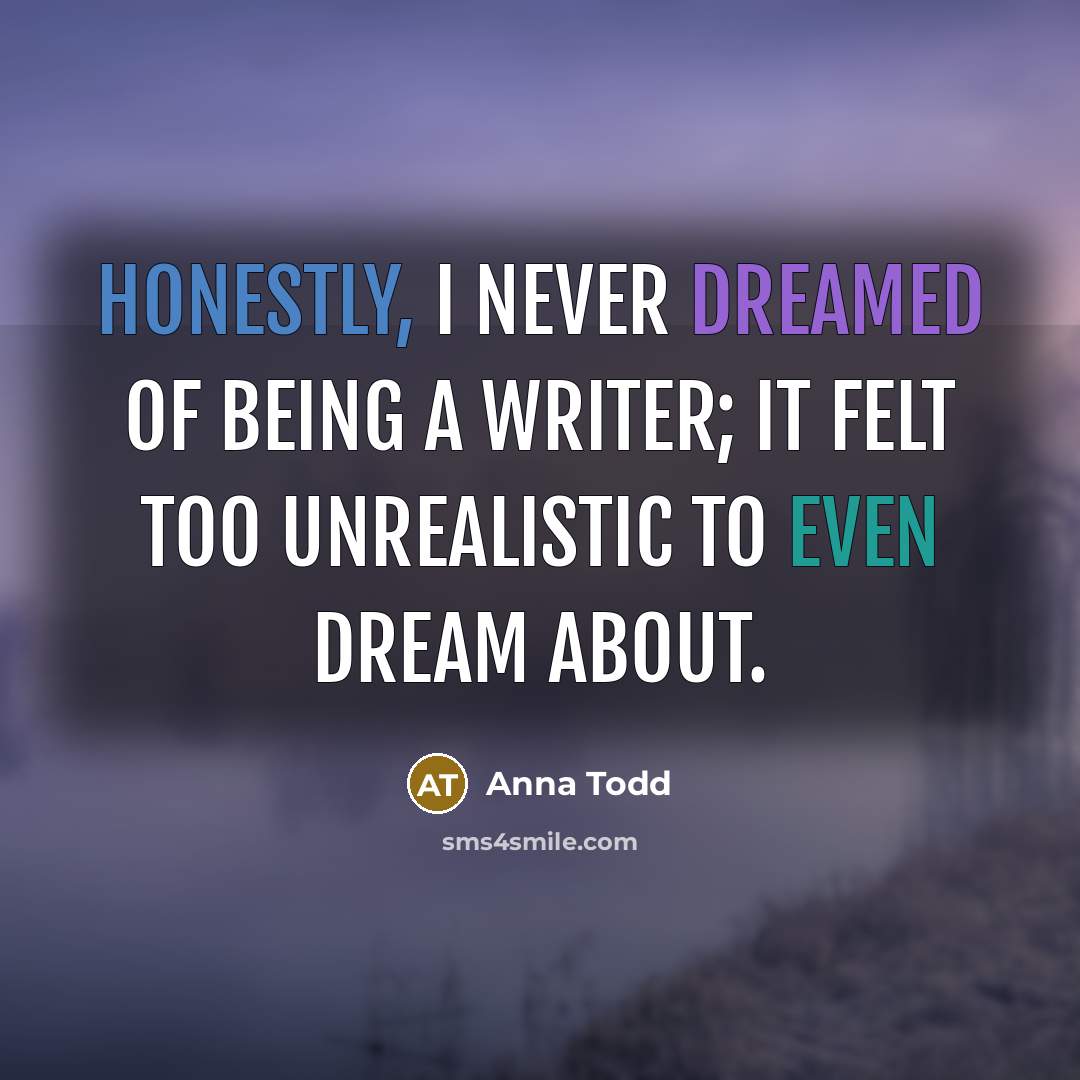 “Honestly, I never dreamed of being a writer; it felt too unrealistic to even dream about.” quote by Anna Todd