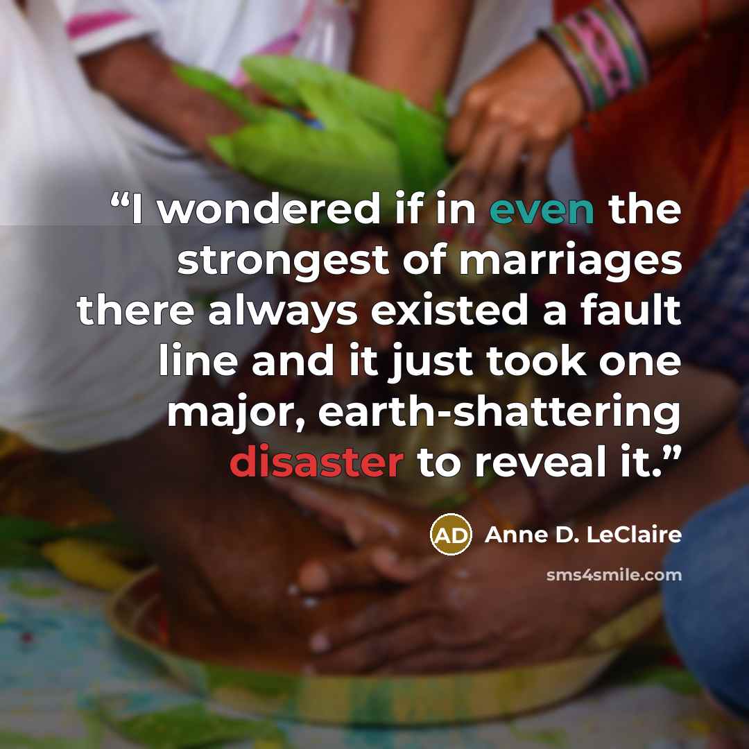 “I wondered if in even the strongest of marriages there always existed a fault line and it just took one major, earth-shattering disaster to reveal it.” quote by Anne D. LeClaire