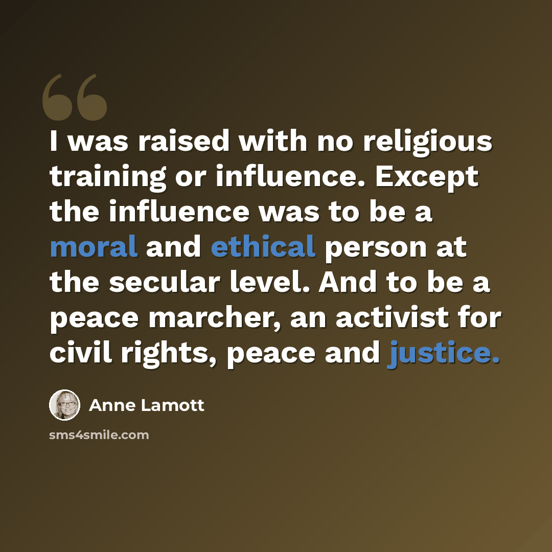 “I was raised with no religious training or influence. Except the influence was to be a moral and ethical person at the secular level. And to be a peace marcher, an activist for civil rights, peace and justice.” quote by Anne Lamott