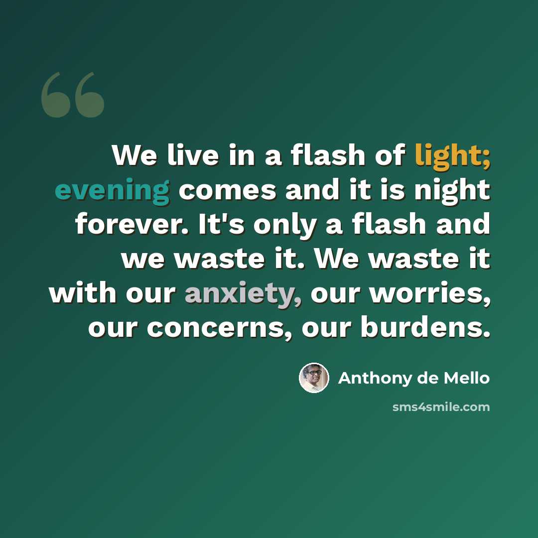 “We live in a flash of light; evening comes and it is night forever. It's only a flash and we waste it. We waste it with our anxiety, our worries, our concerns, our burdens.” quote by Anthony de Mello