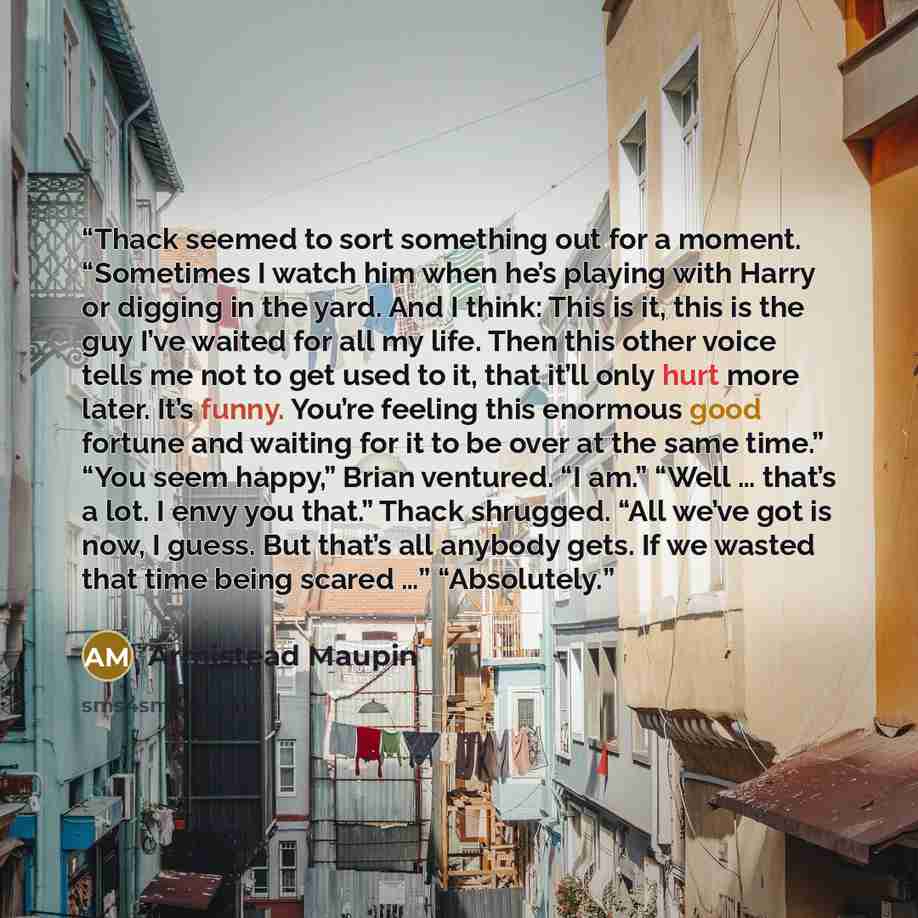 “Thack seemed to sort something out for a moment. “Sometimes I watch him when he’s playing with Harry or digging in the yard. And I think: This is it, this is the guy I’ve waited for all my life. Then this other voice tells me not to get used to it, that it’ll only hurt more later. It’s funny…” quote by Armistead Maupin