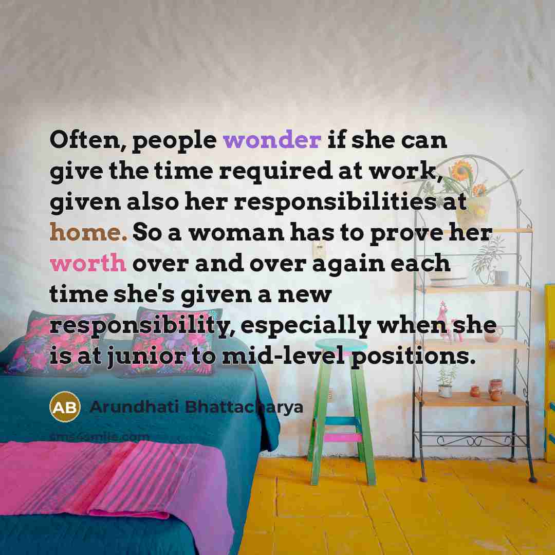 “Often, people wonder if she can give the time required at work, given also her responsibilities at home. So a woman has to prove her worth over and over again each time she's given a new responsibility, especially when she is at junior to mid-level positions.” quote by Arundhati Bhattacharya