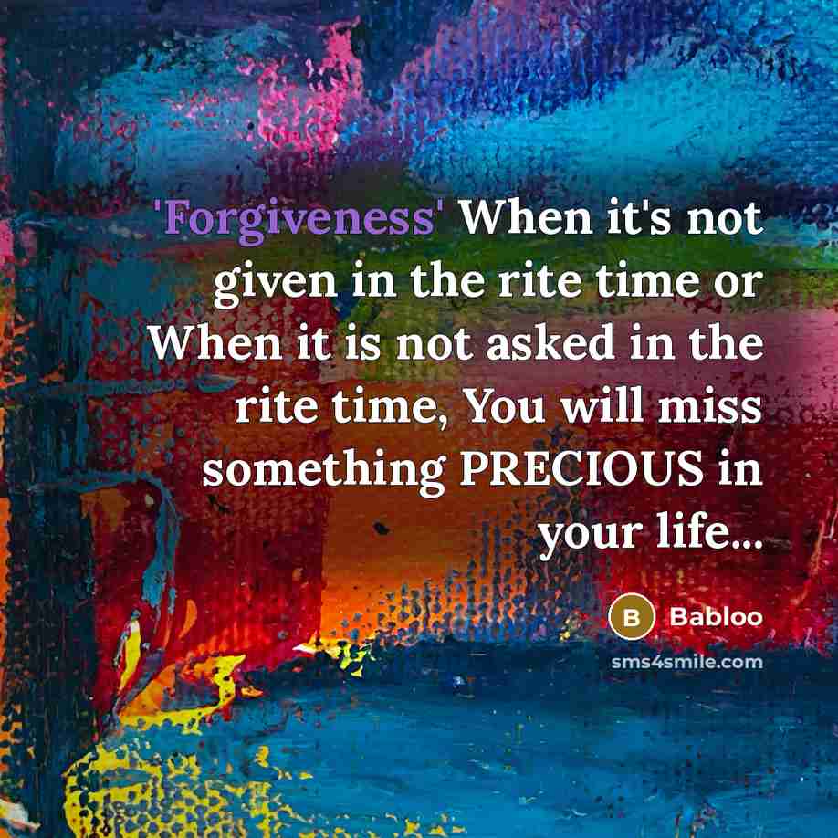 “'Forgiveness' When it's not given in the rite time or When it is not asked in the rite time, You will miss something PRECIOUS in your life...” quote by Babloo