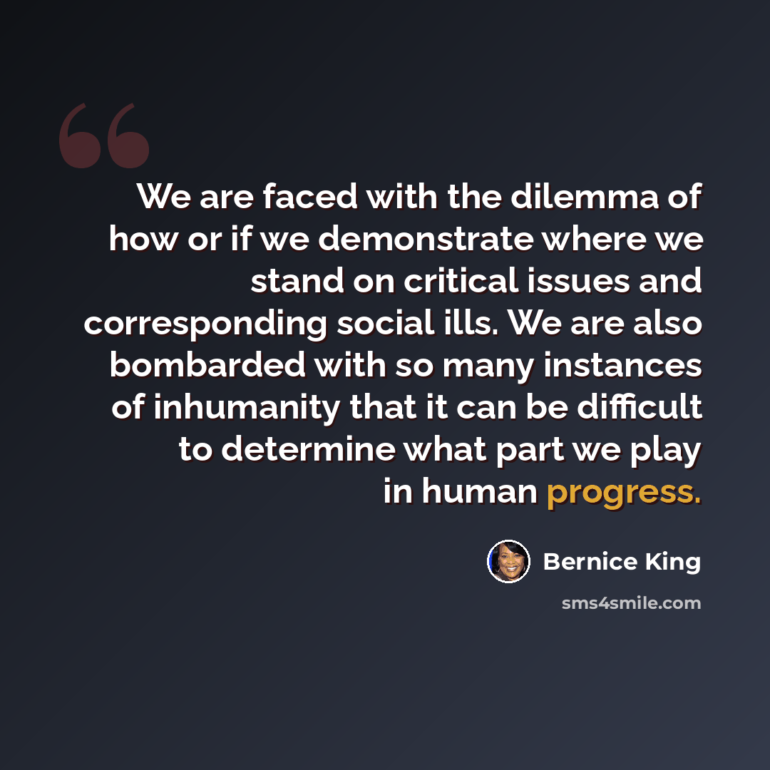 “We are faced with the dilemma of how or if we demonstrate where we stand on critical issues and corresponding social ills. We are also bombarded with so many instances of inhumanity that it can be difficult to determine what part we play in human progress.” quote by Bernice King