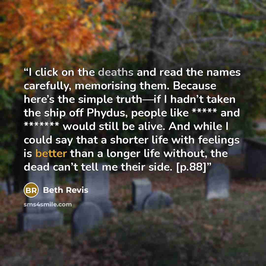 “I click on the deaths and read the names carefully, memorising them. Because here’s the simple truth—if I hadn’t taken the ship off Phydus, people like ***** and ******* would still be alive. And while I could say that a shorter life with feelings is better than a longer life without, the dead…” quote by Beth Revis