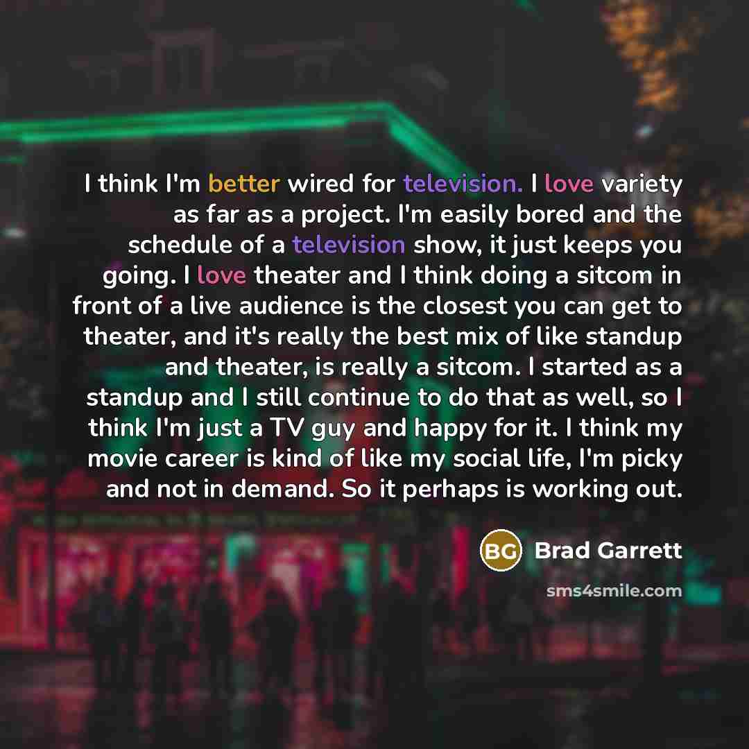 “I think I'm better wired for television. I love variety as far as a project. I'm easily bored and the schedule of a television show, it just keeps you going. I love theater and I think doing a sitcom in front of a live audience is the closest you can get to theater, and it's really the best mix of…” quote by Brad Garrett