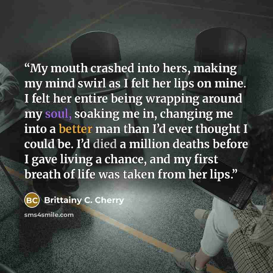 “My mouth crashed into hers, making my mind swirl as I felt her lips on mine. I felt her entire being wrapping around my soul, soaking me in, changing me into a better man than I’d ever thought I could be. I’d died a million deaths before I gave living a chance, and my first breath of life was…” quote by Brittainy C. Cherry