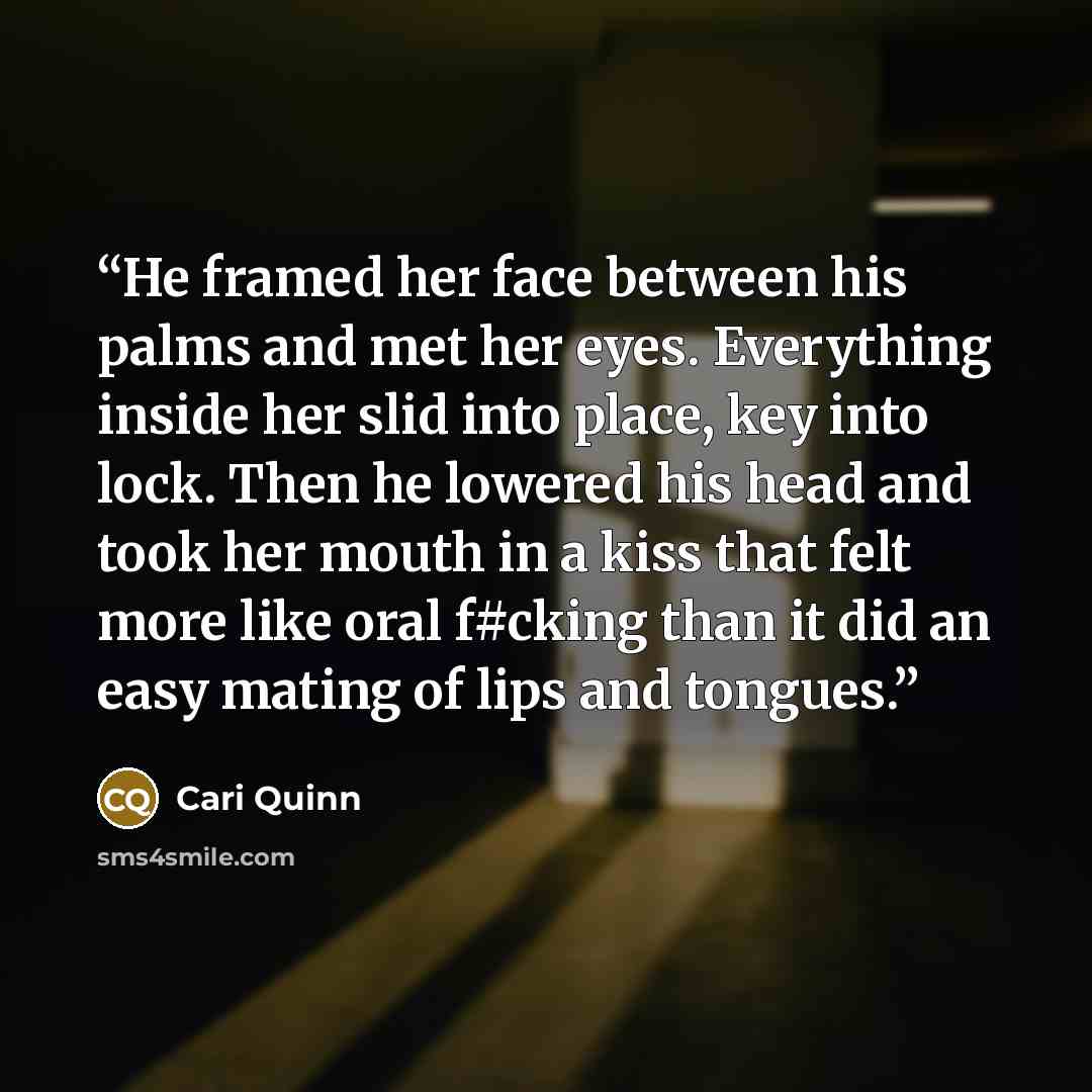 “He framed her face between his palms and met her eyes. Everything inside her slid into place, key into lock. Then he lowered his head and took her mouth in a kiss that felt more like oral f#cking than it did an easy mating of lips and tongues.” quote by Cari Quinn