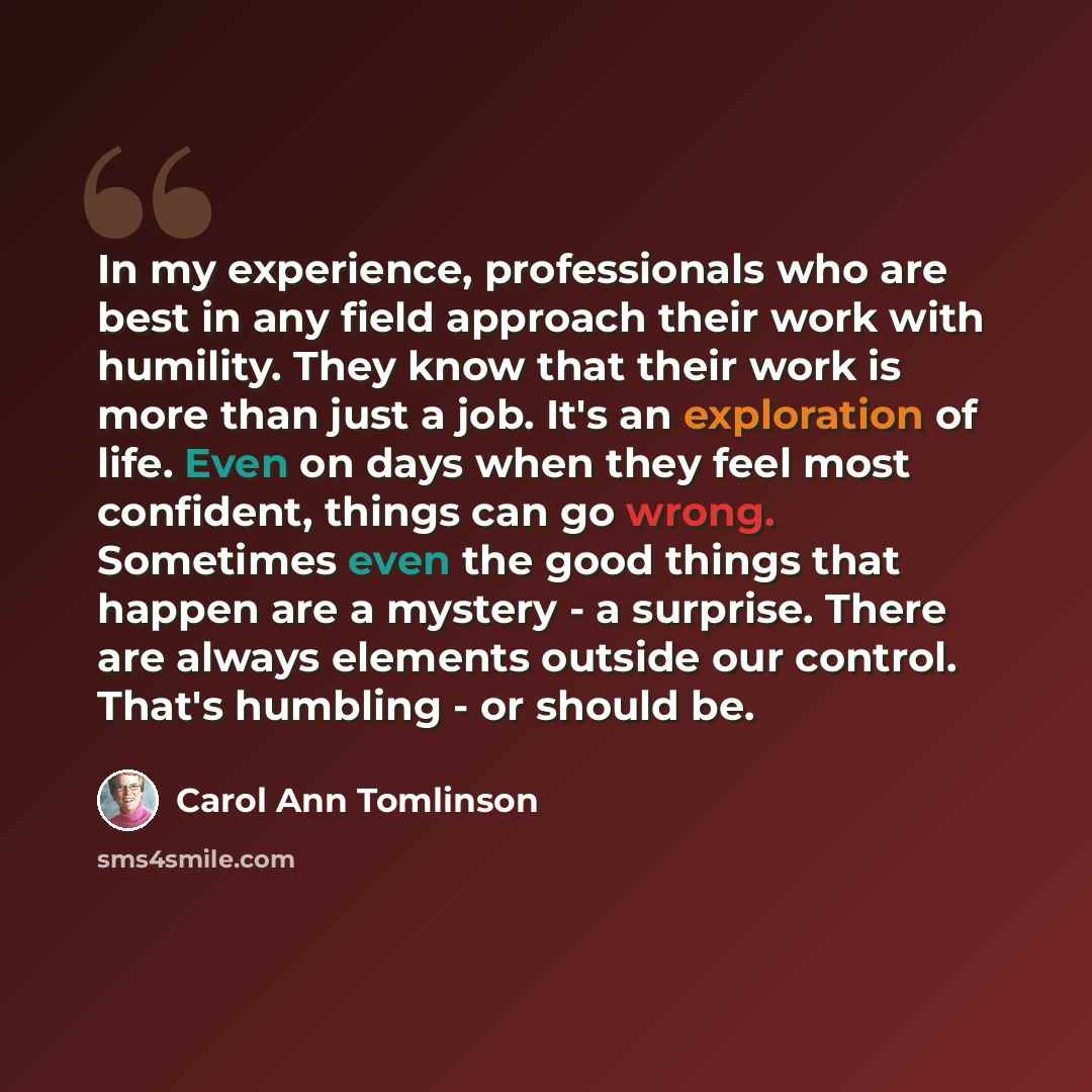 “In my experience, professionals who are best in any field approach their work with humility. They know that their work is more than just a job. It's an exploration of life. Even on days when they feel most confident, things can go wrong. Sometimes even the good things that happen are a mystery - a…” quote by Carol Ann Tomlinson