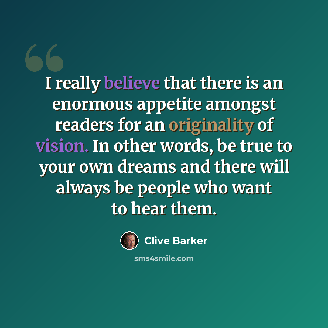 “I really believe that there is an enormous appetite amongst readers for an originality of vision. In other words, be true to your own dreams and there will always be people who want to hear them.” quote by Clive Barker