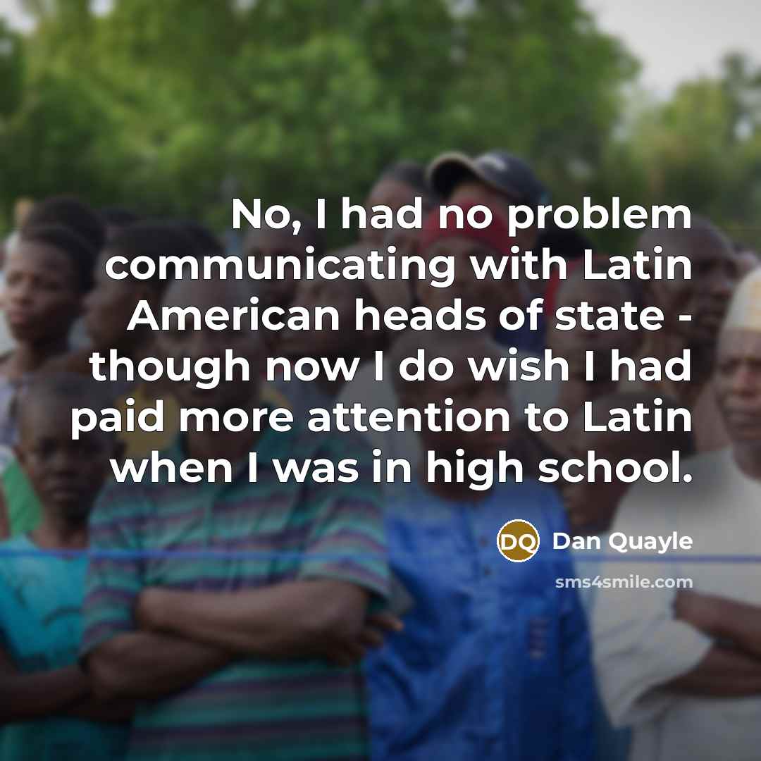 “No, I had no problem communicating with Latin American heads of state - though now I do wish I had paid more attention to Latin when I was in high school.” quote by Dan Quayle