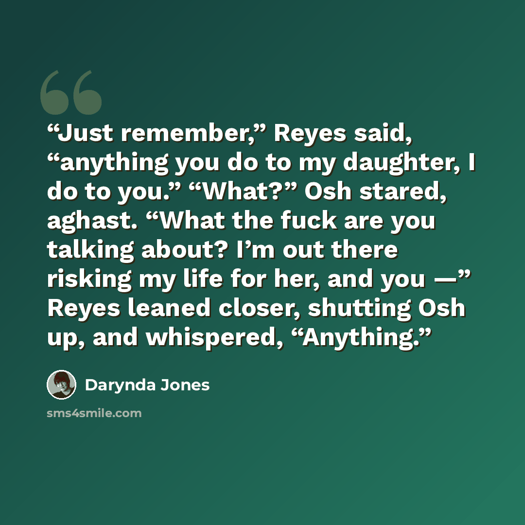 “Just remember,” Reyes said, “anything you do to my daughter, I do to you.” “What?” Osh stared, aghast. “What the fuck are you talking about? I’m out there risking my life for her, and you —” Reyes leaned closer, shutting Osh up, and whispered, “Anything.” quote by Darynda Jones