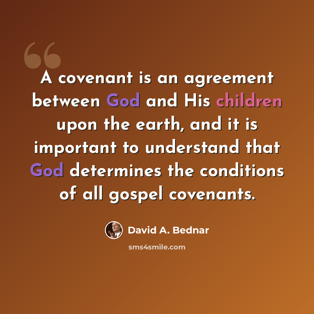 “A covenant is an agreement between God and His children upon the earth, and it is important to understand that God determines the conditions of all gospel covenants.” quote by David A. Bednar