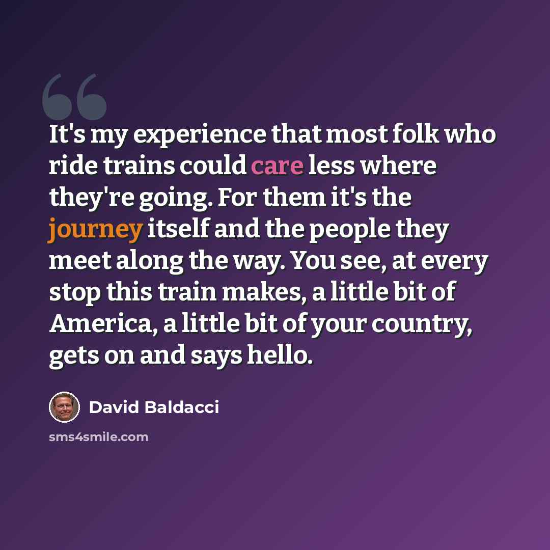 “It's my experience that most folk who ride trains could care less where they're going. For them it's the journey itself and the people they meet along the way. You see, at every stop this train makes, a little bit of America, a little bit of your country, gets on and says hello.” quote by David Baldacci