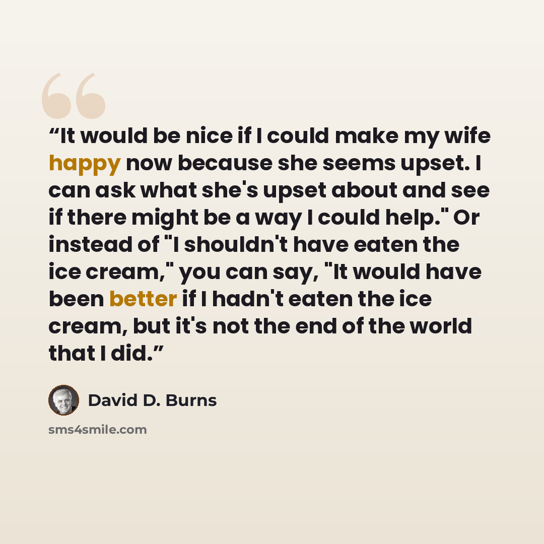 “It would be nice if I could make my wife happy now because she seems upset. I can ask what she's upset about and see if there might be a way I could help." Or instead of "I shouldn't have eaten the ice cream," you can say, "It would have been better if I hadn't eaten the ice cream, but it's not…” quote by David D. Burns