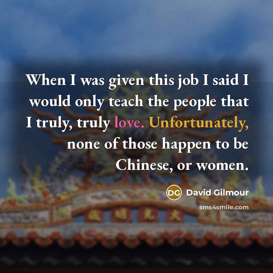 “When I was given this job I said I would only teach the people that I truly, truly love. Unfortunately, none of those happen to be Chinese, or women.” quote by David Gilmour