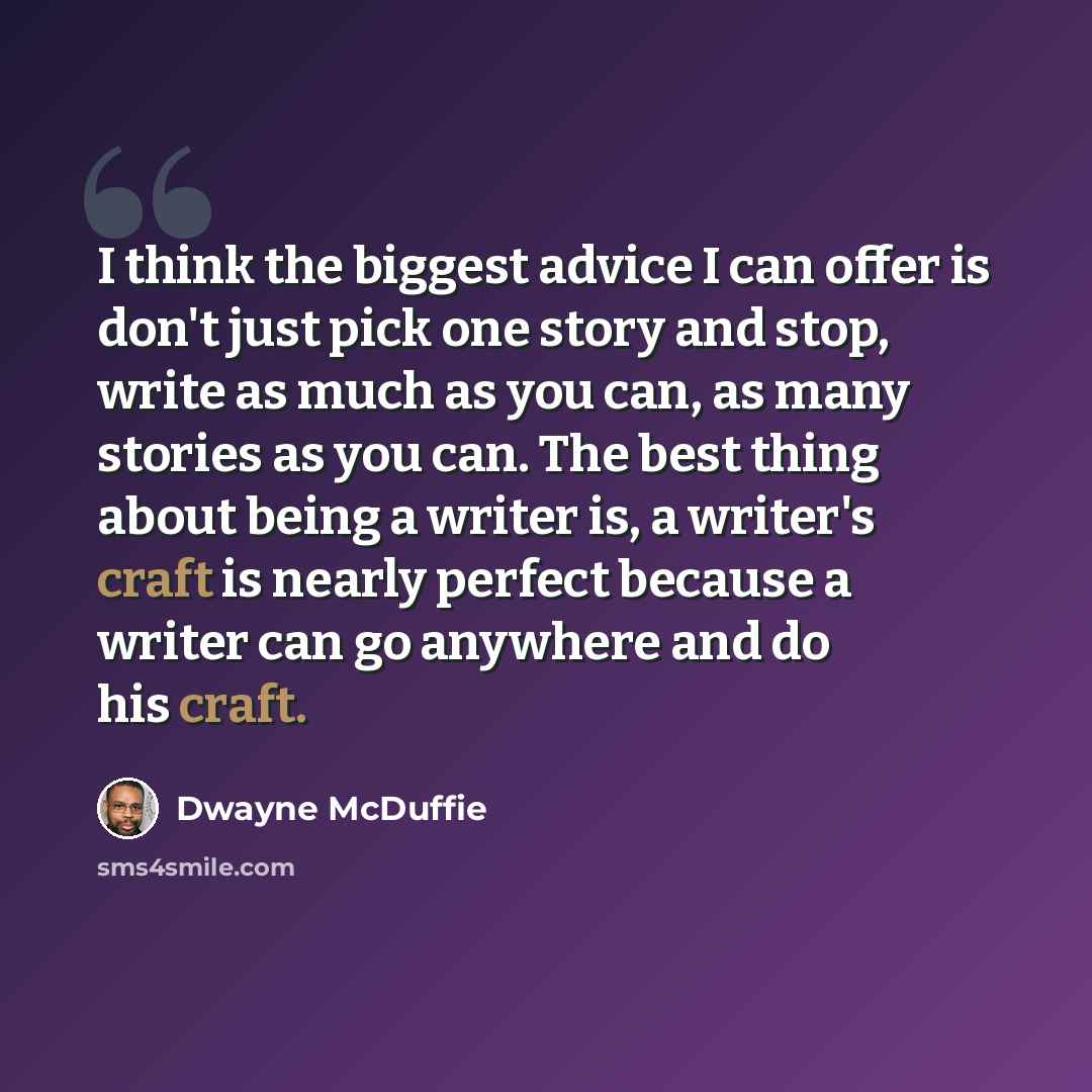 “I think the biggest advice I can offer is don't just pick one story and stop, write as much as you can, as many stories as you can. The best thing about being a writer is, a writer's craft is nearly perfect because a writer can go anywhere and do his craft.” quote by Dwayne McDuffie